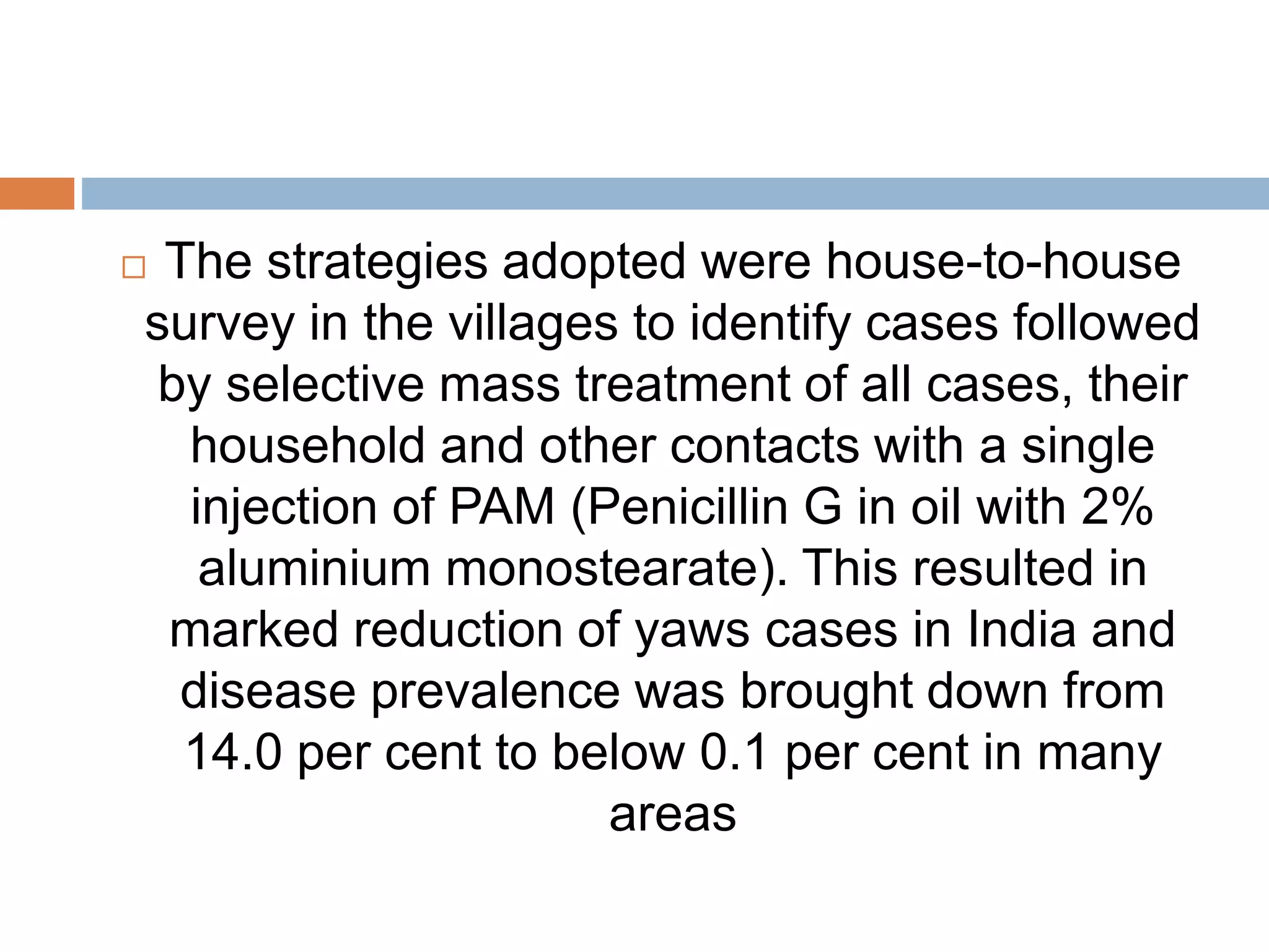  The strategies adopted were house-to-house
survey in the villages to identify cases followed
by selective mass treatment of all cases, their
household and other contacts with a single
injection of PAM (Penicillin G in oil with 2%
aluminium monostearate). This resulted in
marked reduction of yaws cases in India and
disease prevalence was brought down from
14.0 per cent to below 0.1 per cent in many
areas
 