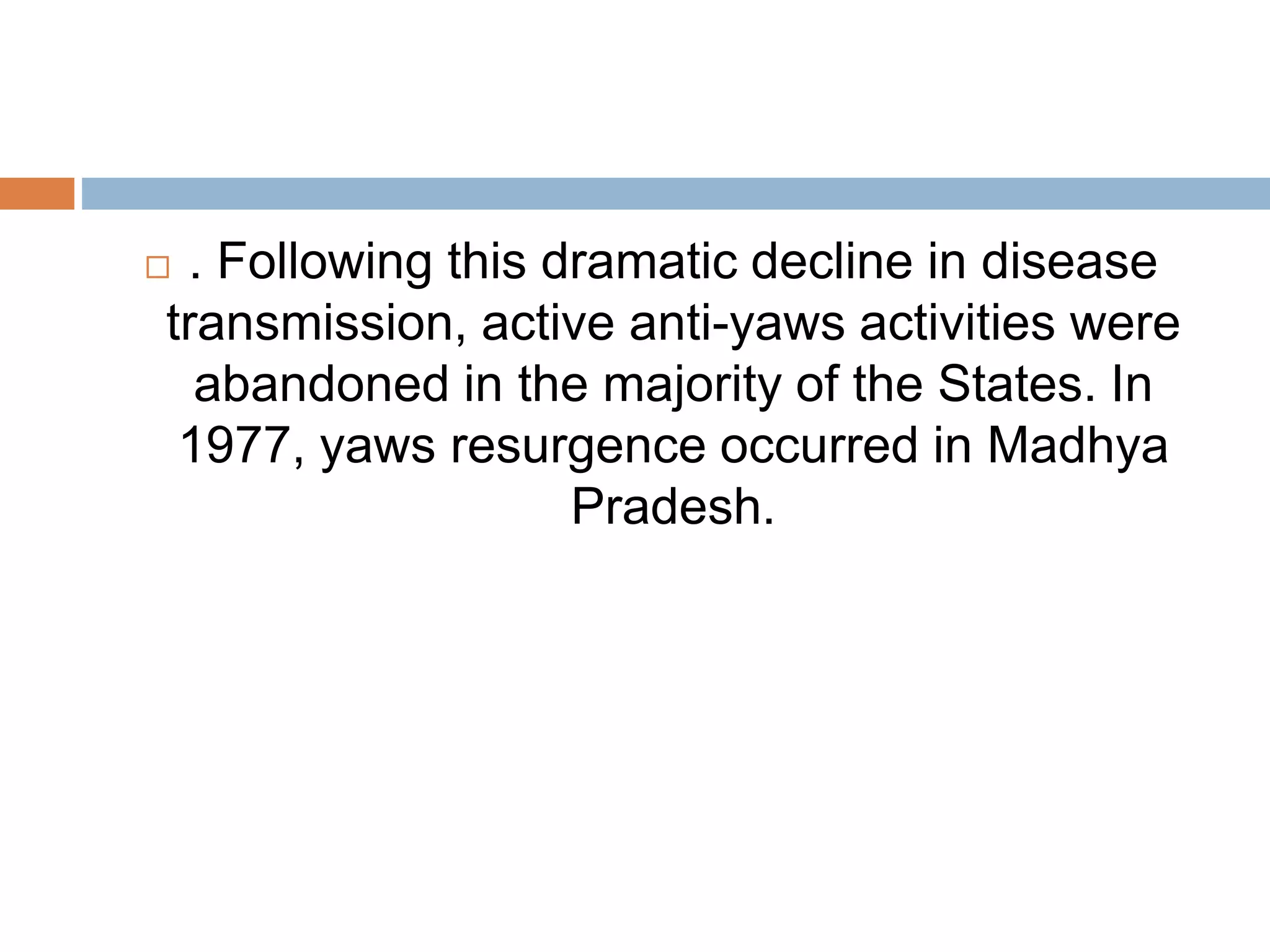  . Following this dramatic decline in disease
transmission, active anti-yaws activities were
abandoned in the majority of the States. In
1977, yaws resurgence occurred in Madhya
Pradesh.
 