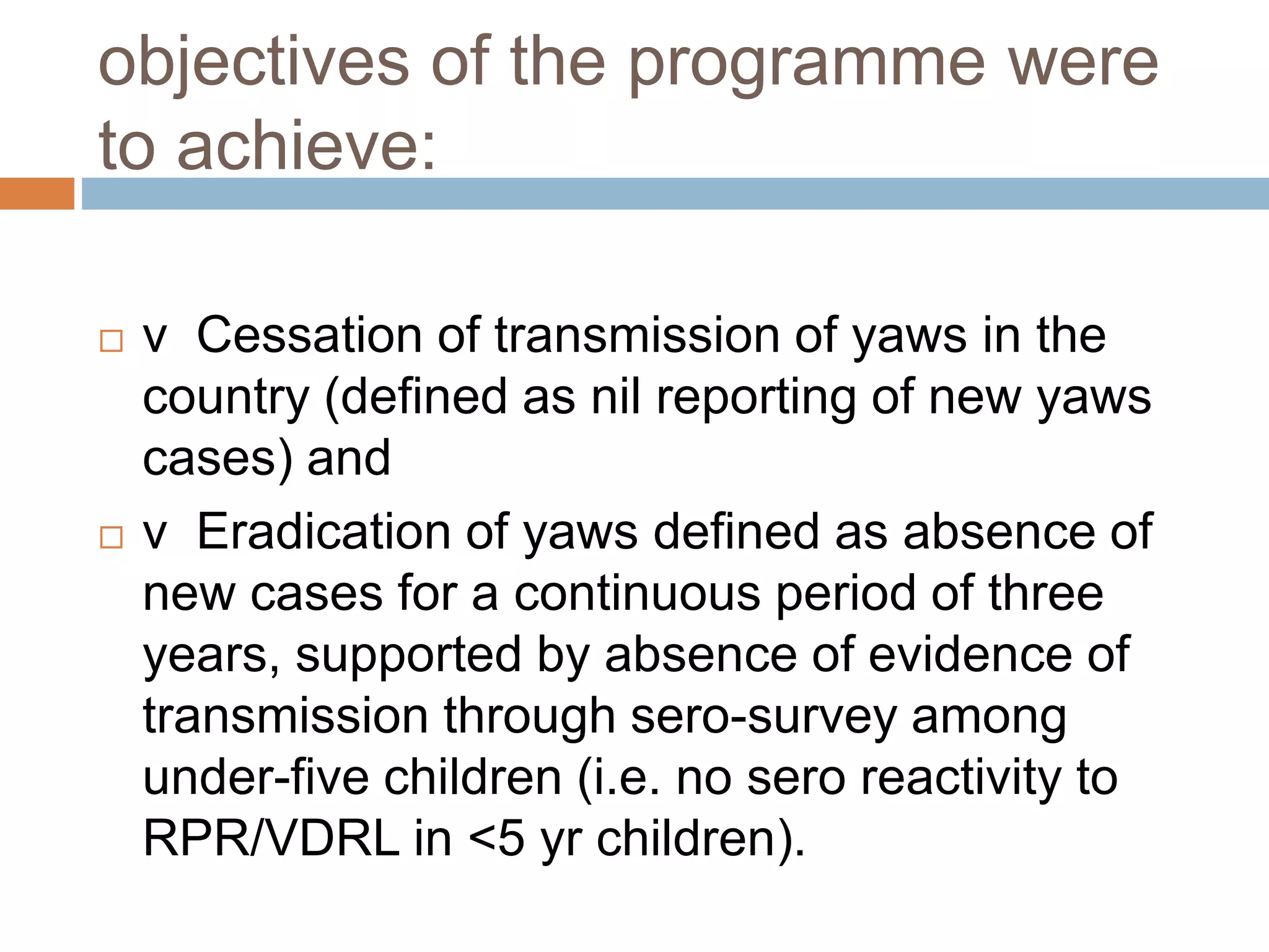 objectives of the programme were
to achieve:
 v Cessation of transmission of yaws in the
country (defined as nil reporting of new yaws
cases) and
 v Eradication of yaws defined as absence of
new cases for a continuous period of three
years, supported by absence of evidence of
transmission through sero-survey among
under-five children (i.e. no sero reactivity to
RPR/VDRL in <5 yr children).
 