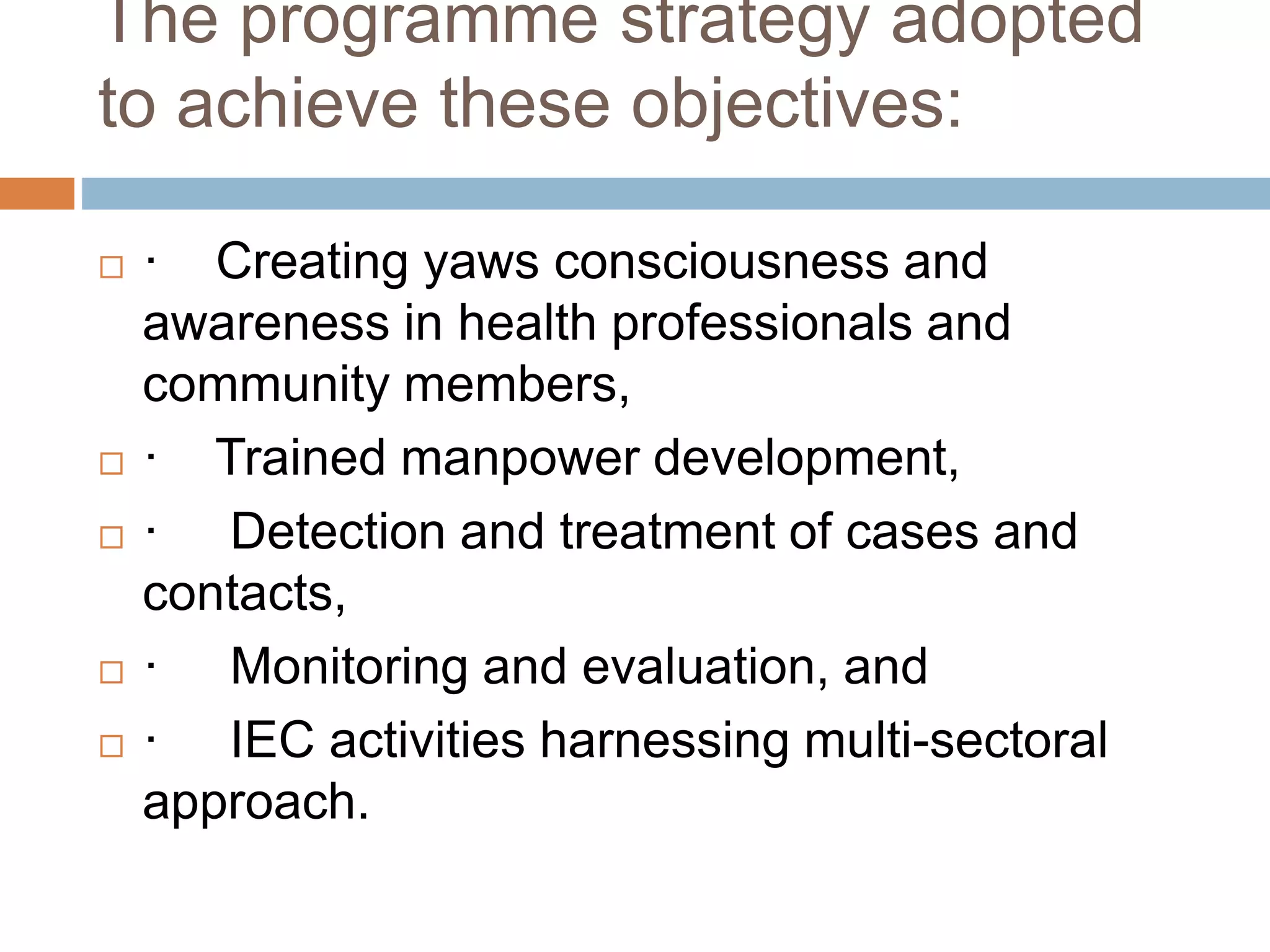 The programme strategy adopted
to achieve these objectives:
 · Creating yaws consciousness and
awareness in health professionals and
community members,
 · Trained manpower development,
 · Detection and treatment of cases and
contacts,
 · Monitoring and evaluation, and
 · IEC activities harnessing multi-sectoral
approach.
 