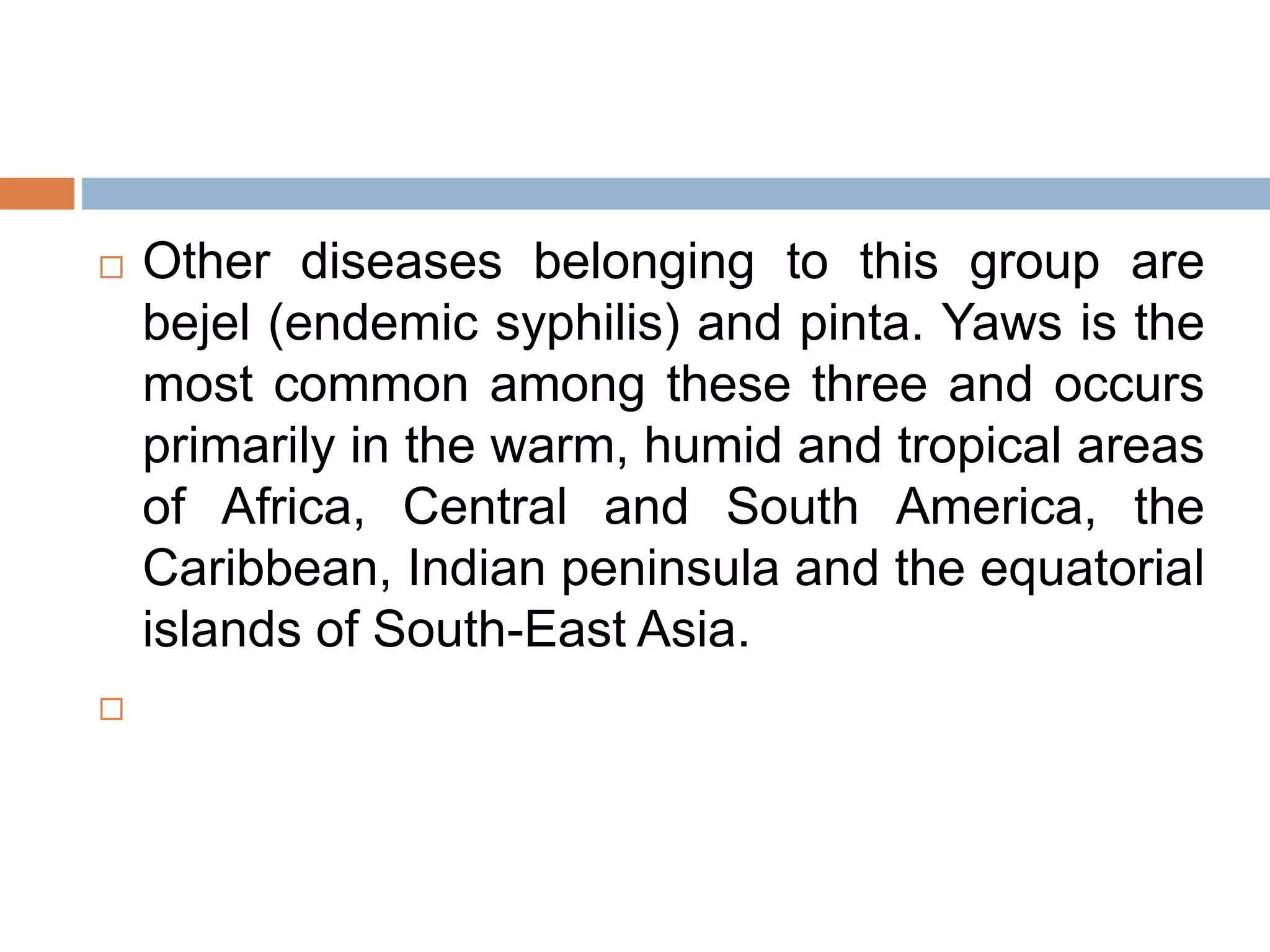  Other diseases belonging to this group are
bejel (endemic syphilis) and pinta. Yaws is the
most common among these three and occurs
primarily in the warm, humid and tropical areas
of Africa, Central and South America, the
Caribbean, Indian peninsula and the equatorial
islands of South-East Asia.

 