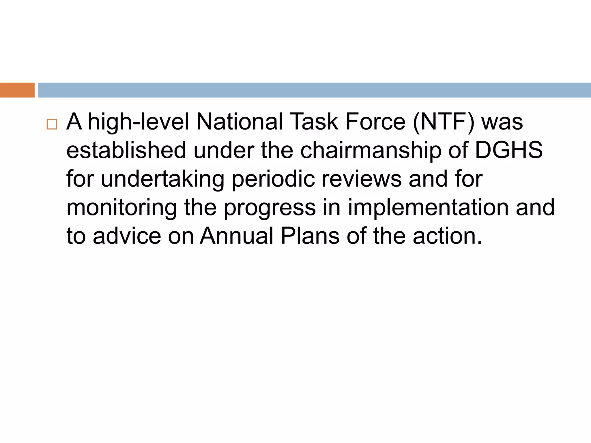  A high-level National Task Force (NTF) was
established under the chairmanship of DGHS
for undertaking periodic reviews and for
monitoring the progress in implementation and
to advice on Annual Plans of the action.
 