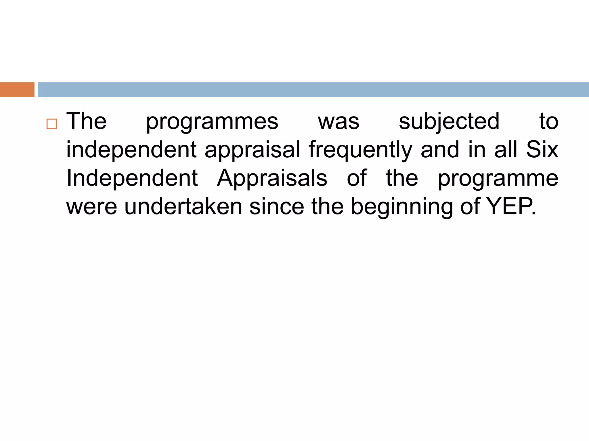  The programmes was subjected to
independent appraisal frequently and in all Six
Independent Appraisals of the programme
were undertaken since the beginning of YEP.
 