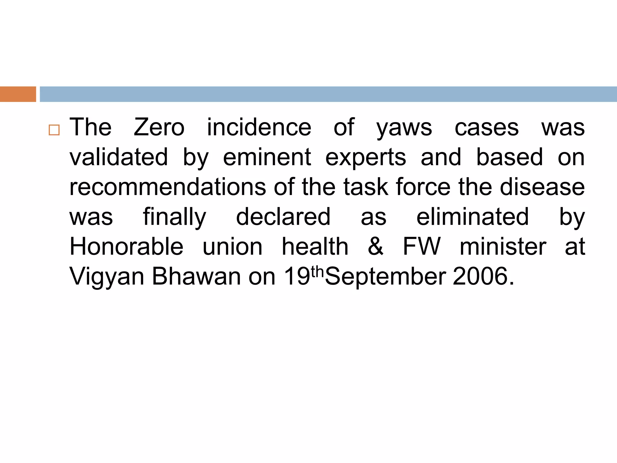  The Zero incidence of yaws cases was
validated by eminent experts and based on
recommendations of the task force the disease
was finally declared as eliminated by
Honorable union health & FW minister at
Vigyan Bhawan on 19thSeptember 2006.
 