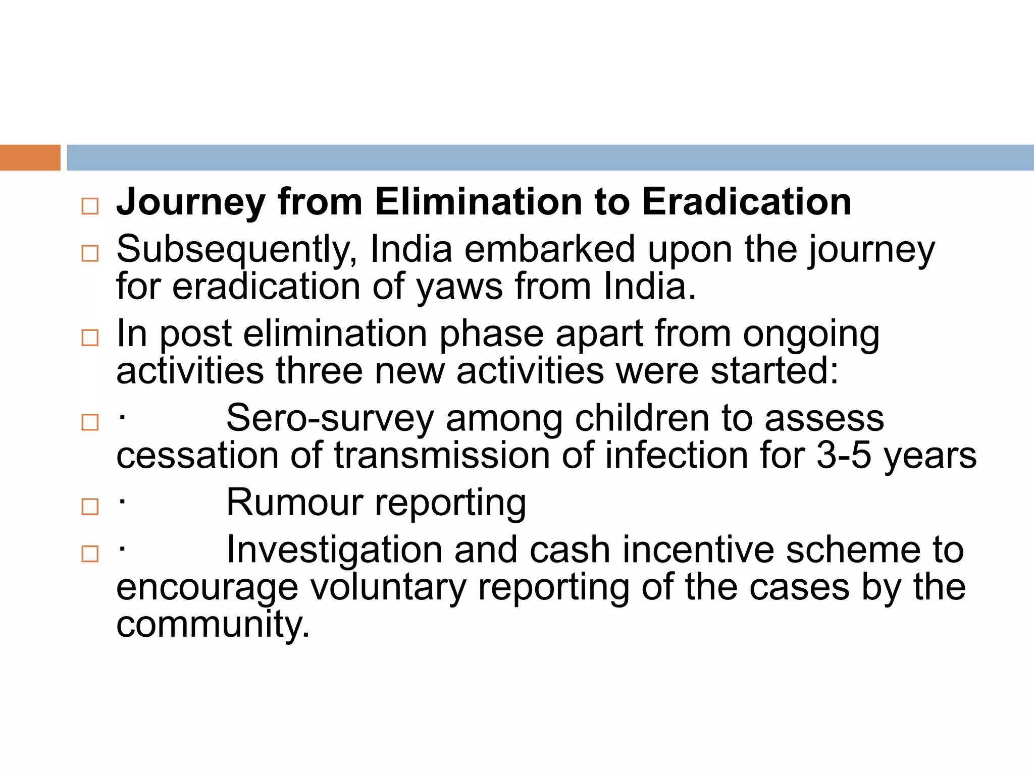  Journey from Elimination to Eradication
 Subsequently, India embarked upon the journey
for eradication of yaws from India.
 In post elimination phase apart from ongoing
activities three new activities were started:
 · Sero-survey among children to assess
cessation of transmission of infection for 3-5 years
 · Rumour reporting
 · Investigation and cash incentive scheme to
encourage voluntary reporting of the cases by the
community.
 