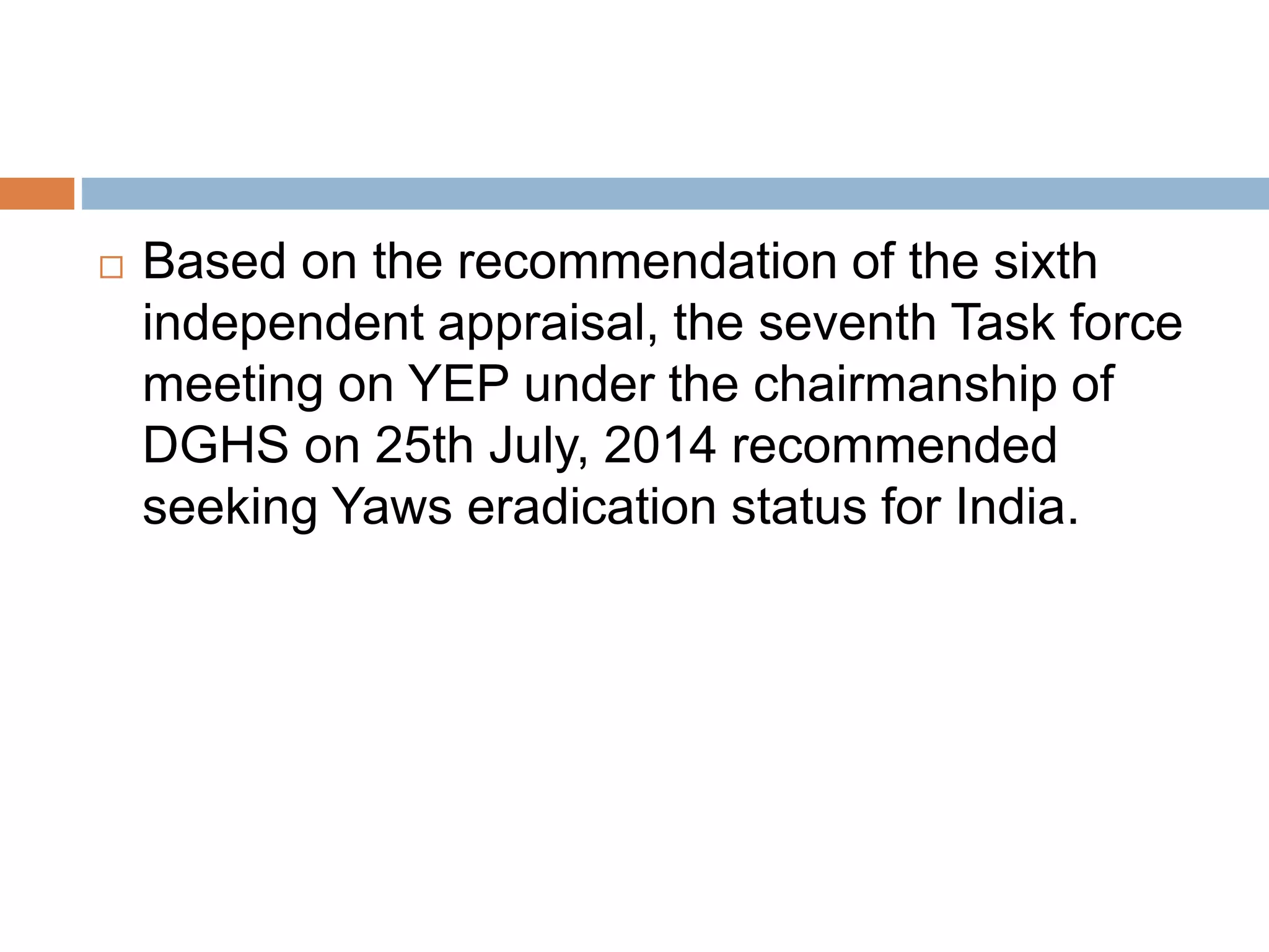  Based on the recommendation of the sixth
independent appraisal, the seventh Task force
meeting on YEP under the chairmanship of
DGHS on 25th July, 2014 recommended
seeking Yaws eradication status for India.
 
