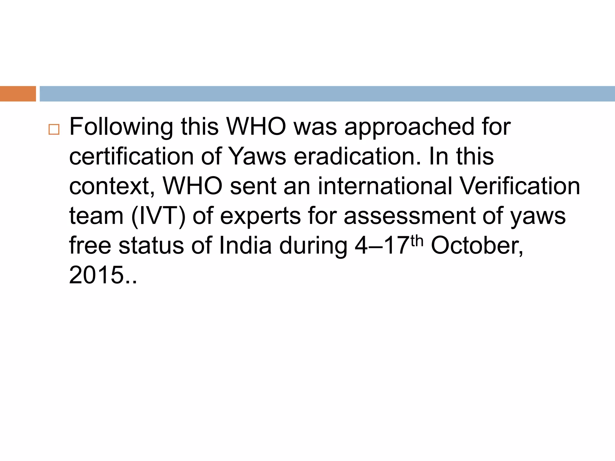  Following this WHO was approached for
certification of Yaws eradication. In this
context, WHO sent an international Verification
team (IVT) of experts for assessment of yaws
free status of India during 4–17th October,
2015..
 