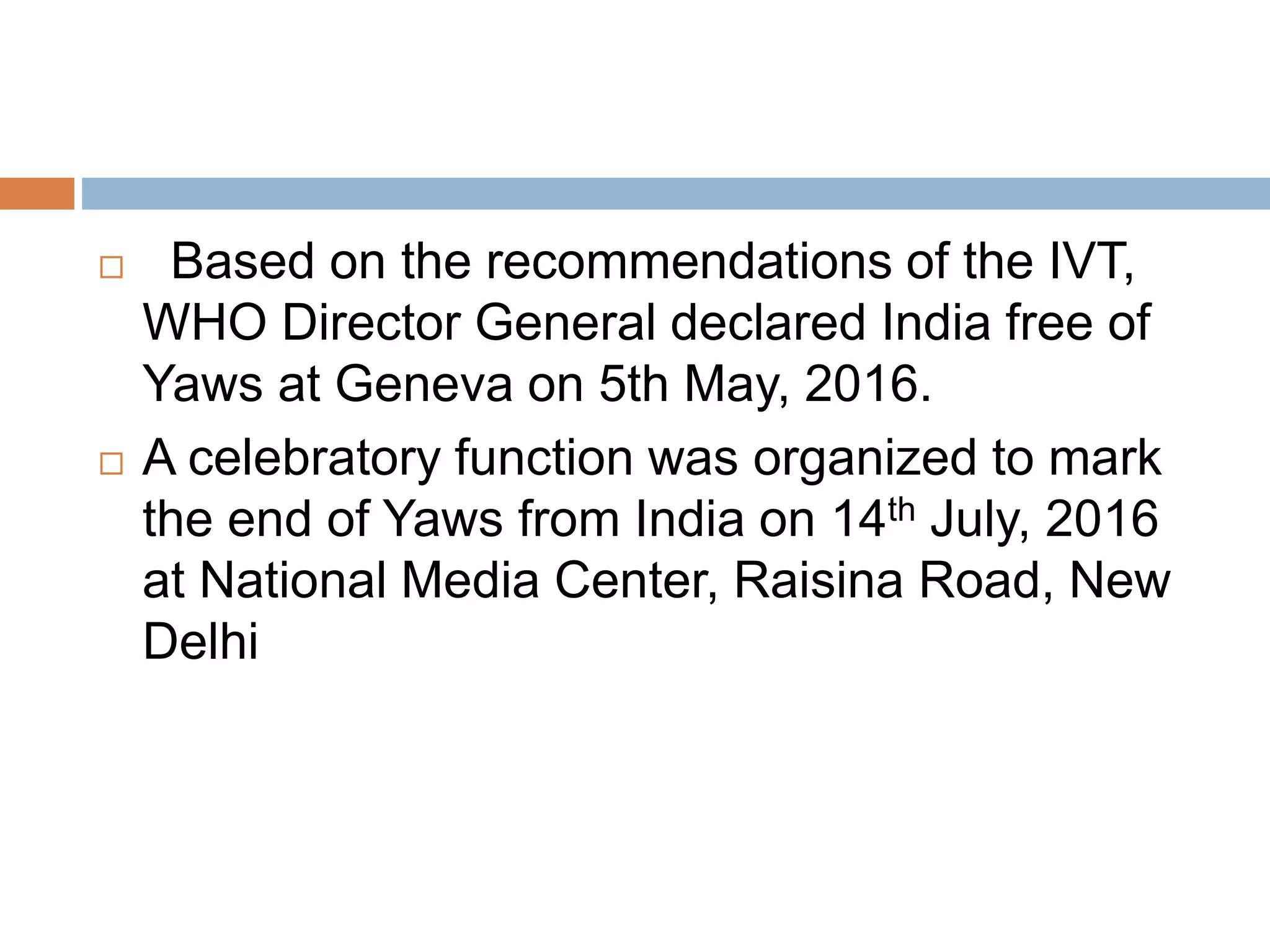  Based on the recommendations of the IVT,
WHO Director General declared India free of
Yaws at Geneva on 5th May, 2016.
 A celebratory function was organized to mark
the end of Yaws from India on 14th July, 2016
at National Media Center, Raisina Road, New
Delhi
 