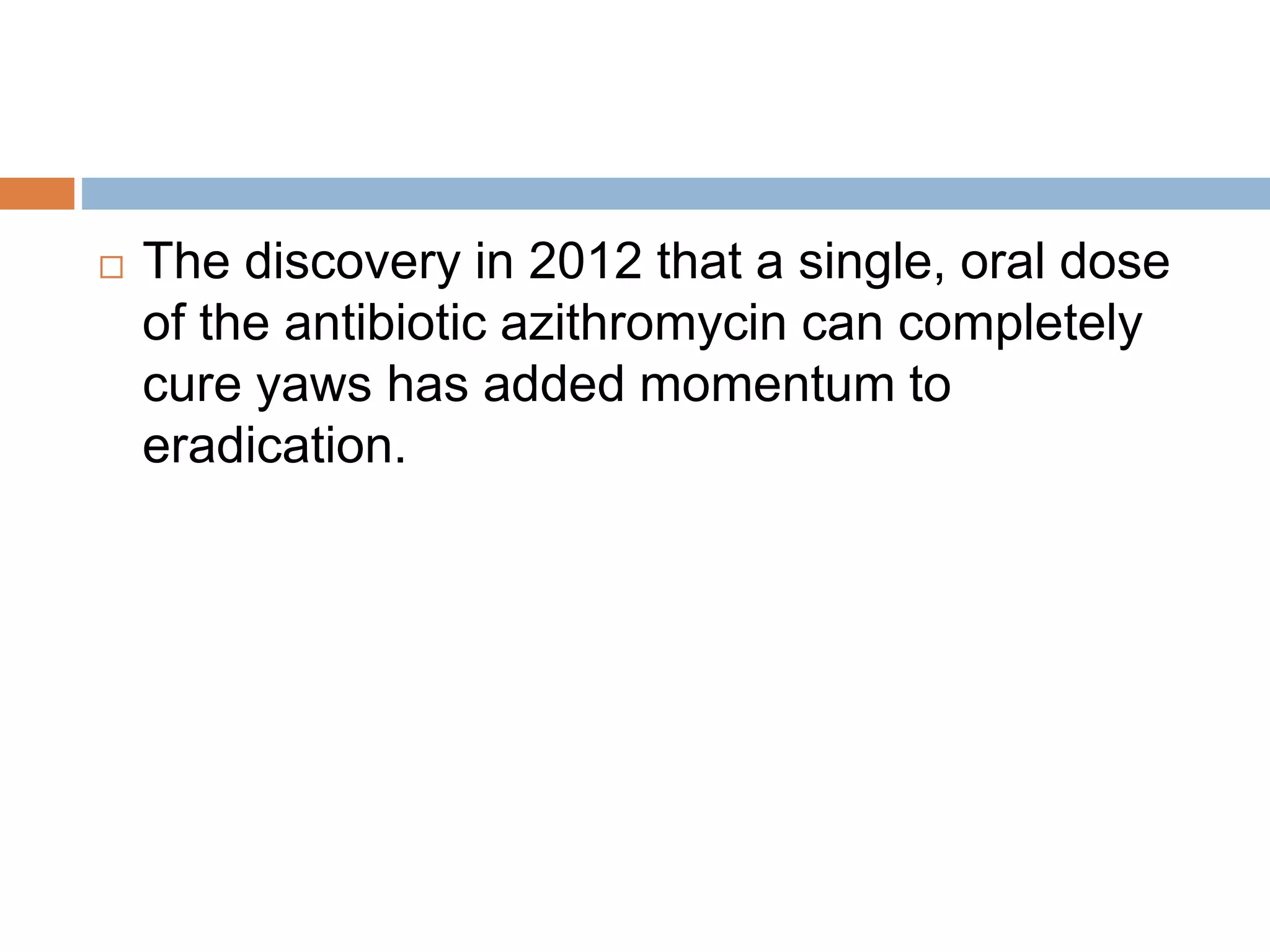  The discovery in 2012 that a single, oral dose
of the antibiotic azithromycin can completely
cure yaws has added momentum to
eradication.
 