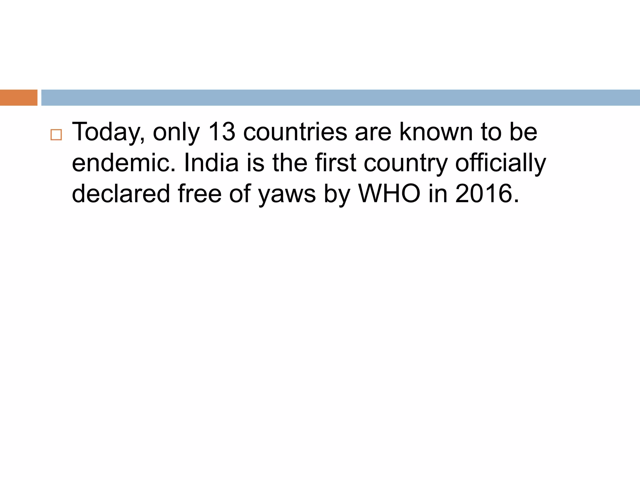  Today, only 13 countries are known to be
endemic. India is the first country officially
declared free of yaws by WHO in 2016.
 