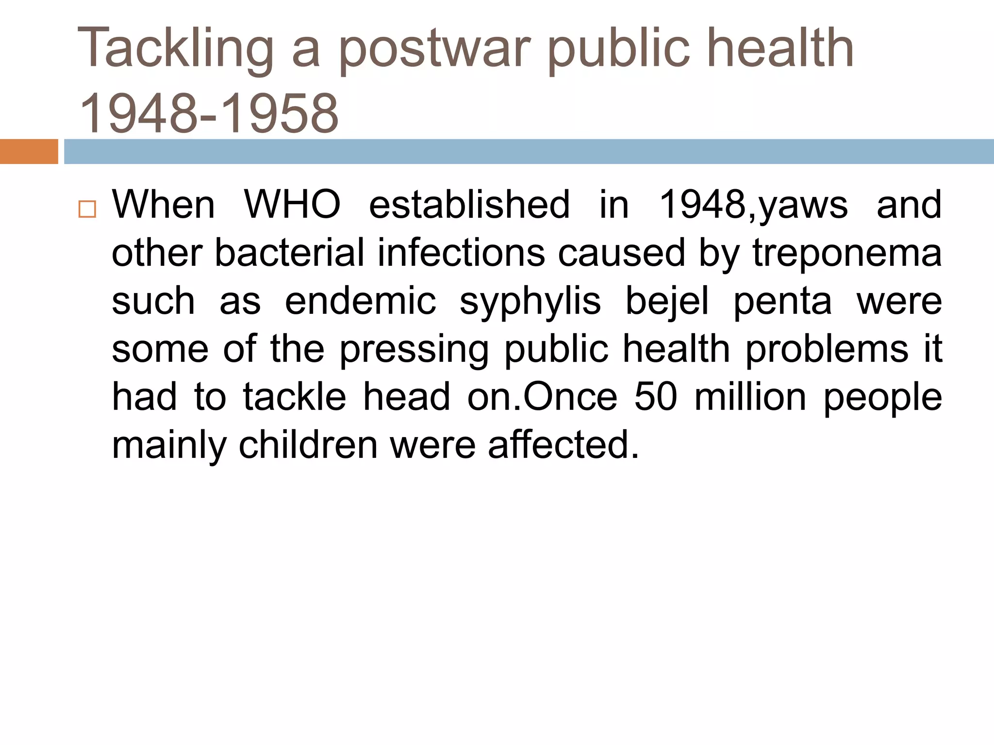 Tackling a postwar public health
1948-1958
 When WHO established in 1948,yaws and
other bacterial infections caused by treponema
such as endemic syphylis bejel penta were
some of the pressing public health problems it
had to tackle head on.Once 50 million people
mainly children were affected.
 