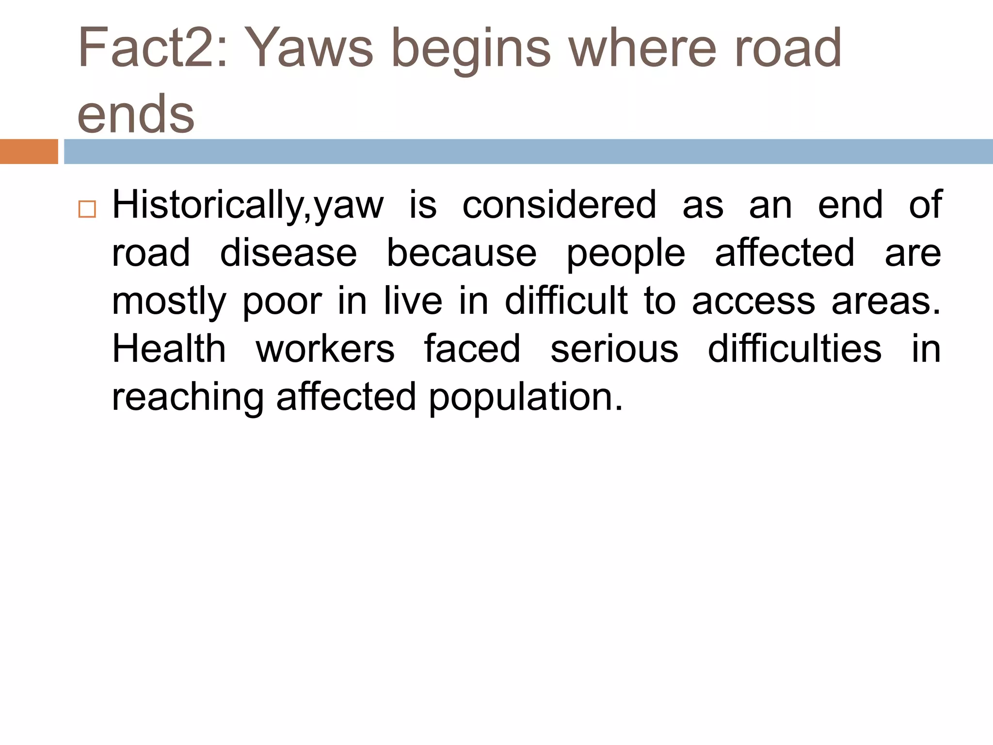 Fact2: Yaws begins where road
ends
 Historically,yaw is considered as an end of
road disease because people affected are
mostly poor in live in difficult to access areas.
Health workers faced serious difficulties in
reaching affected population.
 