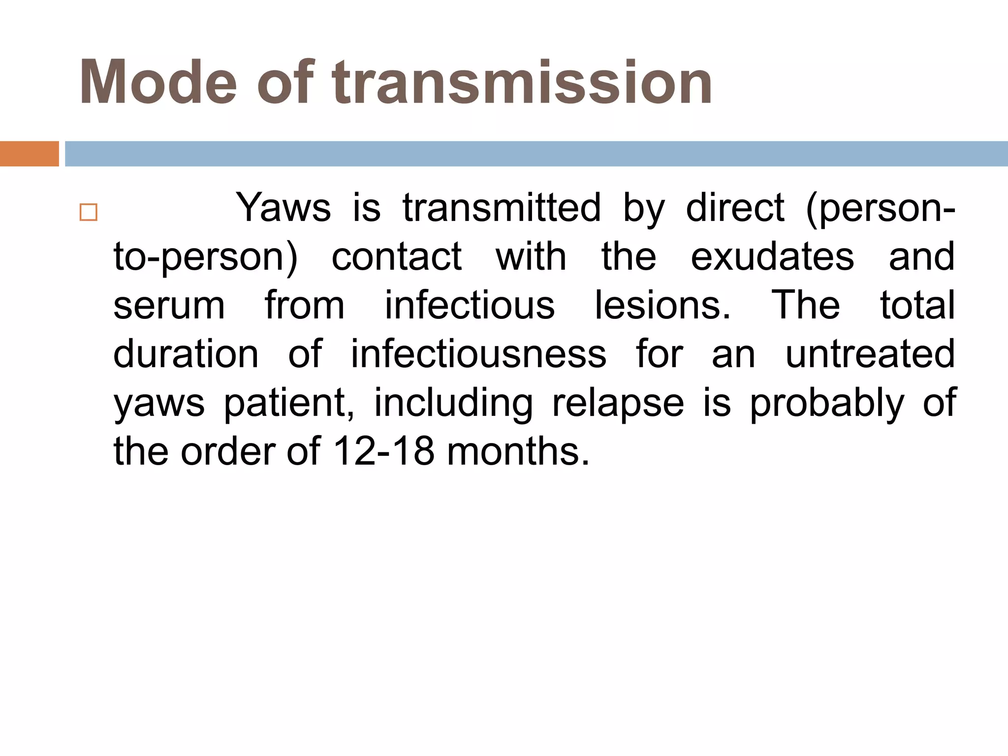Mode of transmission
 Yaws is transmitted by direct (person-
to-person) contact with the exudates and
serum from infectious lesions. The total
duration of infectiousness for an untreated
yaws patient, including relapse is probably of
the order of 12-18 months.
 
