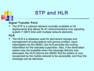 STP and HLR
Signal Transfer Point
 The STP is a network element normally available on IN
deployments that allows IS–41 interconnections over signaling
system 7 (SS7) links with multiple network elements.
HLR
 The HLR is a database used for permanent storage and
management of subscriptions and service profiles. Upon
interrogation by the SMSC, the HLR provides the routing
information for the indicated subscriber. Also, if the destination
station was not available when the message delivery was
attempted, the HLR informs the SMSC that the station is now
recognized by the mobile network to be accessible, and thus the
message can be delivered.
 