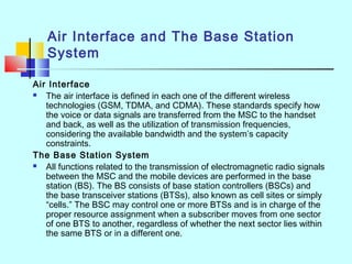 Air Interface and The Base Station
System
Air Interface
 The air interface is defined in each one of the different wireless
technologies (GSM, TDMA, and CDMA). These standards specify how
the voice or data signals are transferred from the MSC to the handset
and back, as well as the utilization of transmission frequencies,
considering the available bandwidth and the system’s capacity
constraints.
The Base Station System
 All functions related to the transmission of electromagnetic radio signals
between the MSC and the mobile devices are performed in the base
station (BS). The BS consists of base station controllers (BSCs) and
the base transceiver stations (BTSs), also known as cell sites or simply
“cells.” The BSC may control one or more BTSs and is in charge of the
proper resource assignment when a subscriber moves from one sector
of one BTS to another, regardless of whether the next sector lies within
the same BTS or in a different one.
 