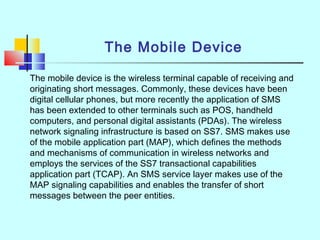 The Mobile Device
The mobile device is the wireless terminal capable of receiving and
originating short messages. Commonly, these devices have been
digital cellular phones, but more recently the application of SMS
has been extended to other terminals such as POS, handheld
computers, and personal digital assistants (PDAs). The wireless
network signaling infrastructure is based on SS7. SMS makes use
of the mobile application part (MAP), which defines the methods
and mechanisms of communication in wireless networks and
employs the services of the SS7 transactional capabilities
application part (TCAP). An SMS service layer makes use of the
MAP signaling capabilities and enables the transfer of short
messages between the peer entities.
 