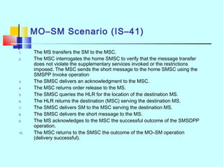 MO–SM Scenario (IS–41)
1. The MS transfers the SM to the MSC.
2. The MSC interrogates the home SMSC to verify that the message transfer
does not violate the supplementary services invoked or the restrictions
imposed. The MSC sends the short message to the home SMSC using the
SMSPP Invoke operation
3. The SMSC delivers an acknowledgment to the MSC.
4. The MSC returns order release to the MS.
5. The SMSC queries the HLR for the location of the destination MS.
6. The HLR returns the destination (MSC) serving the destination MS.
7. The SMSC delivers SM to the MSC serving the destination MS.
8. The SMSC delivers the short message to the MS.
9. The MS acknowledges to the MSC the successful outcome of the SMSDPP
operation.
10. The MSC returns to the SMSC the outcome of the MO–SM operation
(delivery successful).
 