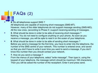 FAQs (2)
 4. Do all telephones support SMS ?
All telephones are capable of receiving short messages (SMS-MT).
However, many of the older telephones do not support message sending (SMS-MO).
All the new ones, (according to Phase II ) support receiving-sending of messages.
 5. What should be done in order to be able of receiving short messages ?
Nothing. You do not need to configure anything on your phone. As soon as you
receive a message, you will be aple to read it on the sceen of your telephone.
 6. What should be done in order to be able of sending short messages ?
Before you send a message for the first time, you have to enter into the telephone, the
number of the SMS centre of your network. This number is entered once, and saved
so that you don't have to write it ever time you want to send a message. If you don't
know this number then you should contact your network.
 7. How do you send a message ?
From the menus of your telephone, select "write message". Then type in, using the
keypad of your telephone, the message (which should be maximum 160 characters).
Then you will be asked the number of the receiptient. Enter it and press send.
 