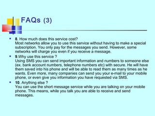 FAQs (3)
 8. How much does this service cost?
Most networks allow you to use this service without having to make a special
subscription. You only pay for the messages you send. However, some
networks will charge you even if you receive a message.
 9.Why use this service ?
Using SMS you can send important information and numbers to someone else
(ex. bank account numbers, telephone numbers etc) with secure. He will have
them saved into his phone and will be able to read them as many times as he
wants. Even more, many companies can send you your e-mail to your mobile
phone, or even give you information you have requested via SMS.
 10. Anything else ?
You can use the short message service while you are talking on your mobile
phone. This means, while you talk you are able to receive and send
messages.
 
 