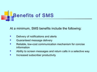 Benefits of SMS
At a minimum, SMS benefits include the following:
 Delivery of notifications and alerts
 Guaranteed message delivery
 Reliable, low-cost communication mechanism for concise
information
 Ability to screen messages and return calls in a selective way
 Increased subscriber productivity
 