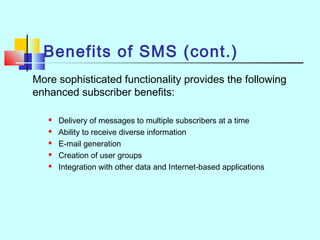 Benefits of SMS (cont.)
More sophisticated functionality provides the following
enhanced subscriber benefits:
 Delivery of messages to multiple subscribers at a time
 Ability to receive diverse information
 E-mail generation
 Creation of user groups
 Integration with other data and Internet-based applications
 