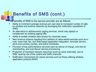 Benefits of SMS (cont.)
The benefits of SMS to the service provider are as follows:
 Ability to increment average revenue per user (due to increased number of calls
on wireless and wireline networks by leveraging the notification capabilities of
SMS)
 An alternative to alphanumeric paging services, which may replace or
complement an existing paging offer
 Ability to enable wireless data access for corporate users
 New revenue streams resulting from addition of value-added services such as e-
mail, voice mail, fax, and Web-based application integration, reminder service,
stock and currency quotes, and airline schedules
 Provision of key administrative services such as advice of charge, over-the-air
downloading, and over-the-air service provisioning
 Protection of important network resources (such as voice channels), due to
SMS’ sparing use of the control and traffic channels
 Notification mechanisms for newer services such as those utilizing wireless
application protocol (WAP)
 