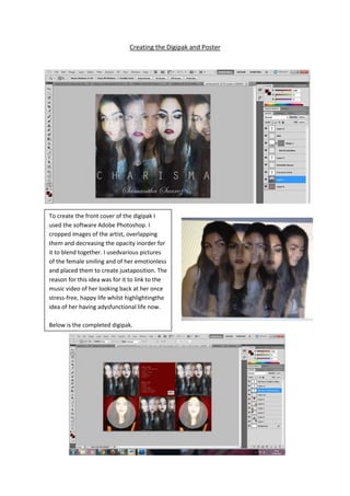 Creating the Digipak and Poster




To create the front cover of the digipak I
used the software Adobe Photoshop. I
cropped images of the artist, overlapping
them and decreasing the opacity inorder for
it to blend together. I usedvarious pictures
of the female smiling and of her emotionless
and placed them to create juxtaposition. The
reason for this idea was for it to link to the
music video of her looking back at her once
stress-free, happy life whilst highlightingthe
idea of her having adysfunctional life now.

Below is the completed digipak.
 