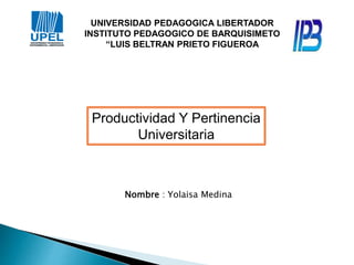UNIVERSIDAD PEDAGOGICA LIBERTADOR
INSTITUTO PEDAGOGICO DE BARQUISIMETO
“LUIS BELTRAN PRIETO FIGUEROA
Productividad Y Pertinencia
Universitaria
Nombre : Yolaisa Medina
 