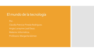 Elmundo dela tecnología
Por:
Claudia Patricia Pineda Rodríguez.
Angie Loraynne Leal Daza.
Materia: Informática.
Profesora: Margarita Gómez
 