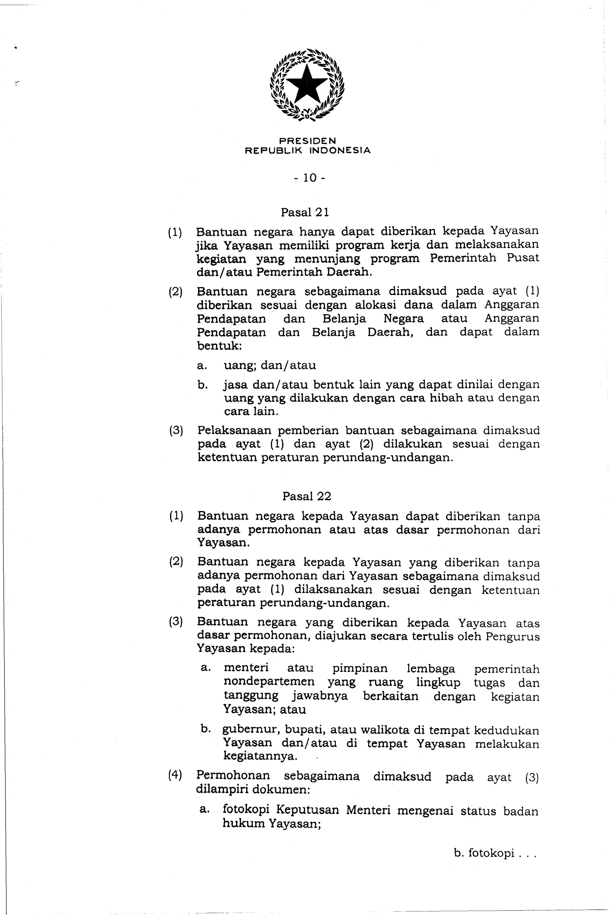 PRESIDEN
REPUBLIK INDONESIA
(1) Bantuan negara hanya dapat diberikan kepada Yayasan
jika Yayasan memiliki program kerja dan melaksanakan
kegiatan yang menunjang program Pemerintah Pusat
dan/atau Pemerintah Daerah.
(2) Bantuan negara sebagaimana dimaksud pada ayat (1)
diberikan sesuai dengan alokasi dana dalam Anggaran
Pendapatan dan Belanja Negara atau Anggaran
Pendapatan dan Belanja Daerah, dan dapat dalam
bentuk:
a. uang; dan/atau
b. jasa dan/atau bentuk lain yang dapat dinilai dengan
uang yang dilakukan dengan cara hibah atau dengan
cara lain.
(3) Pelaksanaan pemberian bantuan sebagaimana dimaksud
pada ayat (I) dan ayat (2) dilakukan sesuai dengan
ketentuan peraturan perundang-undangan.
(1) Bantuan negara kepada Yayasan dapat diberikan tanpa
adanya permohonan atau atas dasar permohonan dari
Yayasan.
(2) Bantuan negara kepada Yayasan yang diberikan tanpa
adanya permohanan dari Yayasan sebagaimana dimaksud
pada ayat (1) dilaksanakan sesuai dengan ketentuan
peraturan perundang-undangan.
(3) Bantuan negara yang diberikan kepada Yayasan atas
dasar permohonan, diajukan secara tertulis oleh Pengurus
Yayasan kepada:
a. menteri atau pimpinan lembaga pemerintah
nondepartemen yang ruang lingkup tugas dan
tanggung jawabnya berkaitan dengan kegiatan
Yayasan; atau
b. gubernur, bupati, atau walikota di tempat kedudukan
Yayasan dan/atau di tempat Yayasan melakukan
kegiatannya. .
(4) Permohonan sebagaimana dimaksud pada ayat (3)
dilampiri dokumen:
a. fotokopi Keputusan Menteri mengenai status badan
hukum Yayasan;
b. fotokopi
 