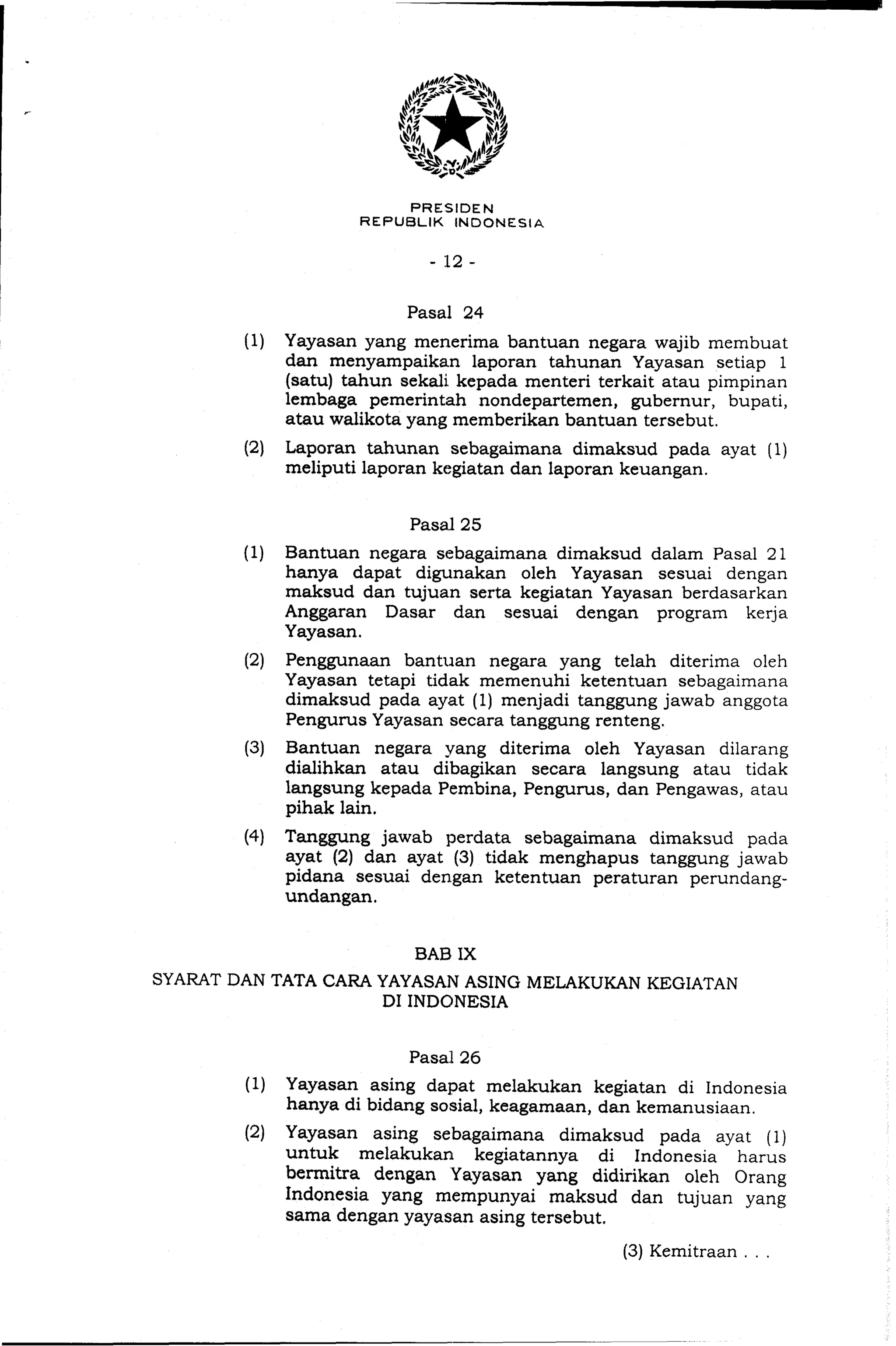 PRESIDEN
REPUBLIK INDONESIA
Pasal 24
(1) Yayasan yang menerima bantuan negara wajib membuat
d m rnenyampaikan laporan tahunan Yayasan setiap 1
(satu) tahun sekali kepada menteri terkait atau pimpinan
lembaga pemerintah nondepartemen, gubernur, bupati,
atau walikota yang memberikan bantuan tersebut.
(2) Laporan tahunan sebagaimana dimaksud pada ayat (1)
meliputi laporan kegiatan dan laporan keuangan.
(1) Bantuan negara sebagaimana dimaksud dalam Pasal 21
hanya dapat digunakan oleh Yayasan sesuai dengan
maksud dan tujuan serta kegiatan Yayasan berdasarkan
Anggaran Dasar dan sesuai dengan program kerja
Yayasan.
(2) Penggunaan bantuan negara yang telah diterima oleh
Yayasan tetapi tidak memenuhi ketentuan sebagaimana
dimaksud pada ayat (1) menjadi tanggung jawab anggota
Pengurus Yayasan secara tanggung renteng.
(3) Bantuan negara yang diterima oleh Yayasan dilarang
dialihkan atau dibagikan secara langsung atau tidak
langsung kepada Pembina, Pengurus, dan Pengawas, atau
pihak lain.
(4) Tanggung jawab perdata sebagaimana dimaksud pada
ayat (2) dan ayat (3) tidak menghapus tanggung jawab
pidana sesuai dengan ketentuan peraturan perundang-
undangan.
BAB IX
SYARAT DAN TATA CARA YAYASAN ASING MELAKUKAN KEGIATAN
DI INDONESIA
(1) Yayasan asing dapat melakukan kegiatan di Indonesia
hanya di bidang sosial, keagamaan, dan kemanusiaan.
(2) Yayasan asing sebagaimana dimaksud pada ayat (1)
untuk melakukan kegiatannya di Indonesia harus
berrnitra dengan Yayasan yang didirikan oleh Orang
Indonesia yang mempunyai maksud dan tujuan yang
sama dengan yayasan asing tersebut.
(3)Kemitraan . . .
 