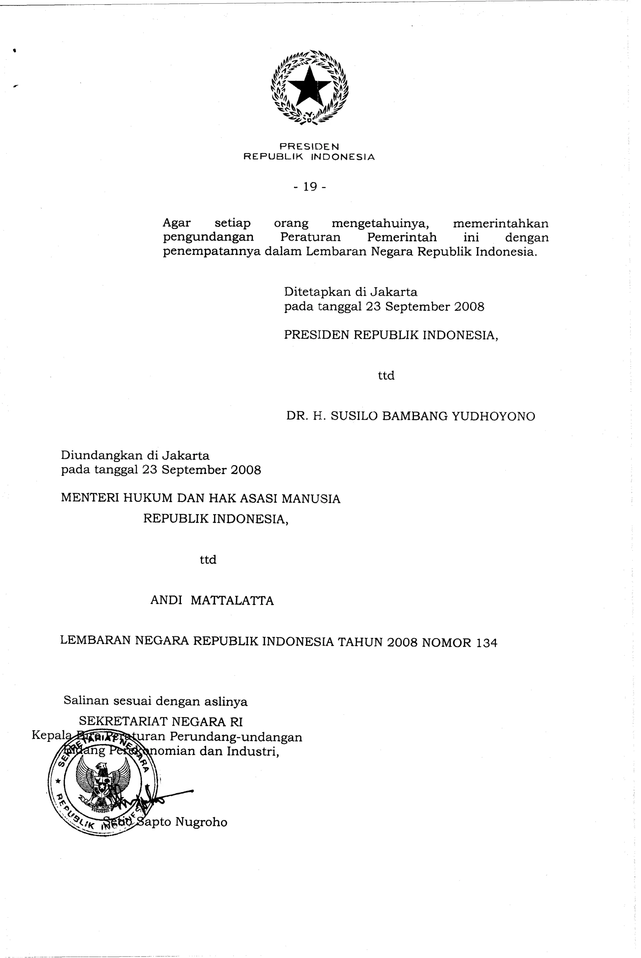 PRESIC)EN
REPUBLIK INDONESIA
Agar setiap orang mengetahuinya, memerintahkan
pengundangan Peraturan Pemerintah ini dengan
penempatannya dalam Lembaran Negara Republik Indonesia.
Ditetapkan di Jakarta
pada tanggal 23 September 2008
PRESIDEN REPUBLIK INDONESIA,
ttd
DR. H. SUSILO BAMBANG YUDHOYONO
Diundangkan di Jakarta
pada tanggal 23 September 2008
MENTERI HUKUM DAN HAK ASASI MANUSIA
REPUBLIK INDONESIA,
ttd
AND1 MATTALATTA
LEMBARAN NEGARA REPUBLIK INDONESlA TAHUN 2008 NOMOR 134
Salinan sesuai dengan aslinya
SEKRETARIATNEGARA RI
g-undangan
omian dan Industri,
 