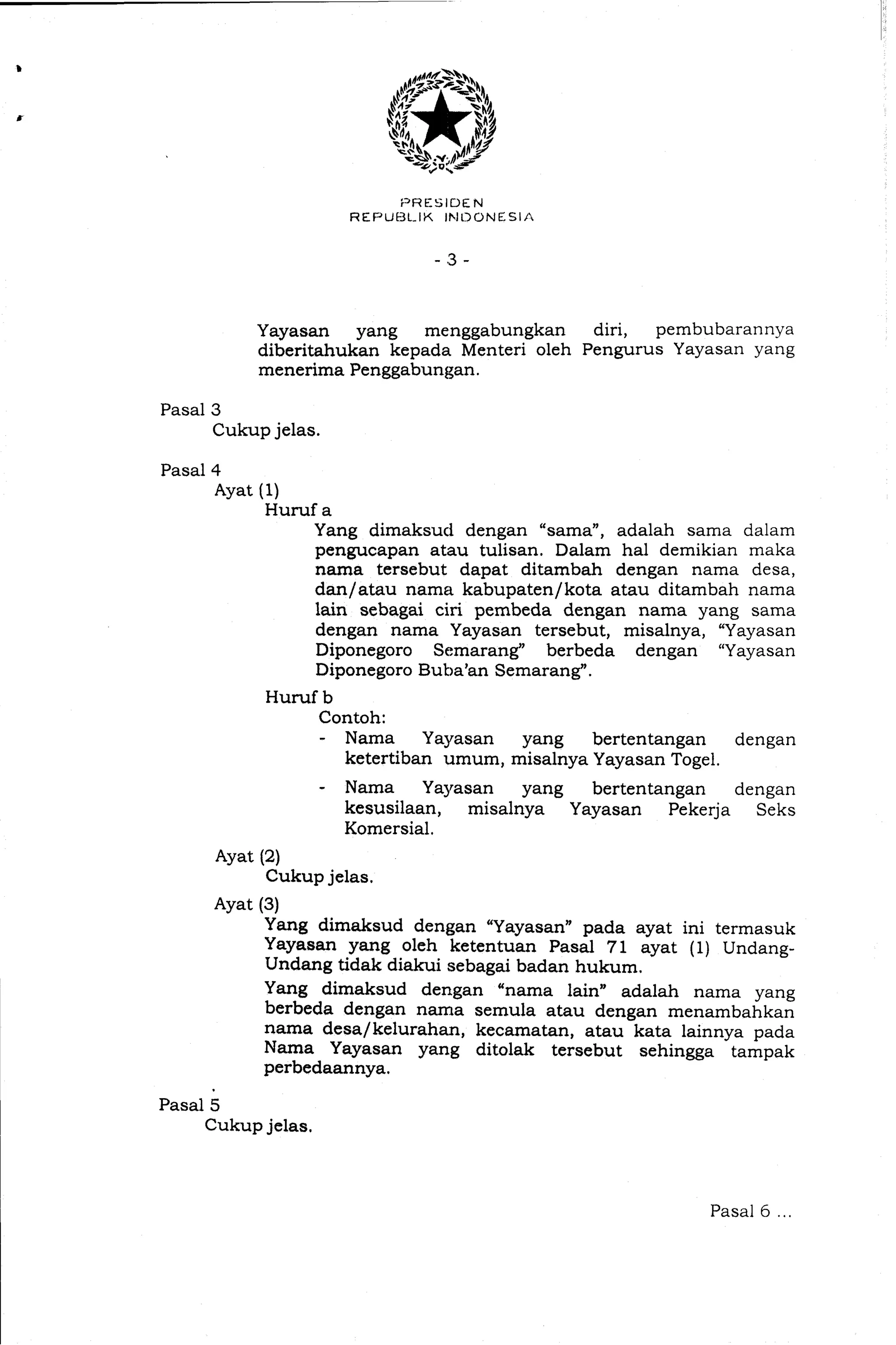 Yayasan yang menggabungkan diri, pembubarannya
diberitahukan kepada Menteri oleh Pengurus Yayasan yang
menerima Penggabungan.
Pasal3
Cukupjelas.
Pasal4
Ayat (1)
Huruf a
Yang dimaksud dengan "sarna", adalah sama dalam
pengucapan atau tulisan. Dalam ha1 demikian maka
nama tersebut dapat ditambah dengan nama desa,
danlatau nama kabupatenlkota atau ditambah nama
lain sebagai ciri pembeda. dengan nama yang sarna
dengan nama Yayasan tersebut, misalnya, "Yayasan
Diponegoro Semarang" berbeda dengan "Yayasan
Diponegoro Buba'an Semarang".
Huruf b
Contoh:
- Nama Yayasan yang bertentangan dengan
ketertiban umum, misalnya Yayasan Togel.
- Nama Yayasan yang bertentangan dengan
kesusilaan, misalnya Yayasan Pekerja Seks
Komersial.
Ayat (2)
Cukup jelas.
Ayat (3)
Yang dimaksud dengan "Yayasan" pada ayat ini termasuk
Yayasan yang oleh ketentuan Pasal 71 ayat (1) Undang-
Undang tidak diakui sebagai badan hukum.
Yang dimaksud dengan "nama lain" adalah nama yang
berbeda dengan nama semula atau dengan menambahkan
nama desa/ kelurahan, kecamatan, atau kata lainnya pada
Nama Yayasan yang ditolak tersebut sehingga tampak
perbedaannya.
Pasal5
Cukupjelas.
Pasal 6
 