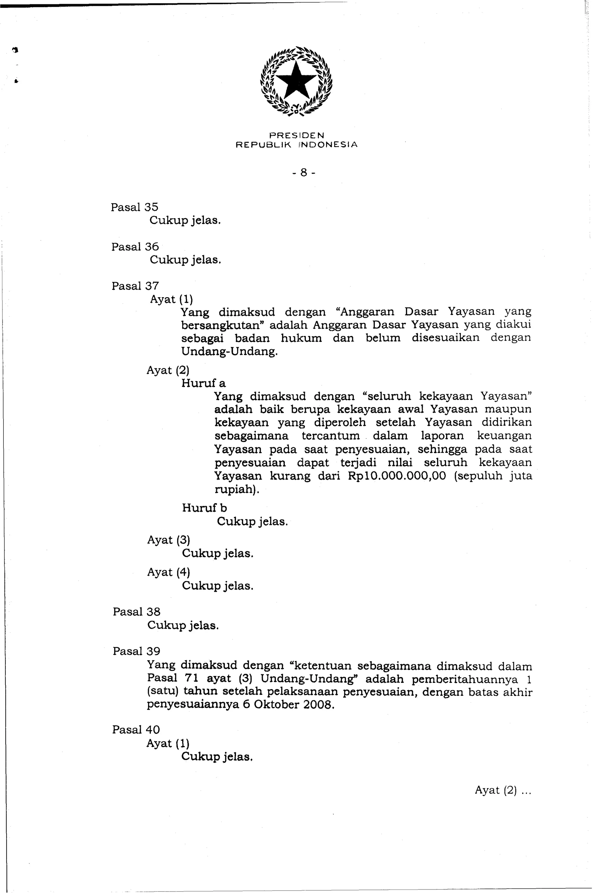 Pasal35
Cukupjelas.
Pasal36
Cukupjelas.
Pasal37
Ayat (1)
Yang dimaksud dengan "Anggaran Dasar Yayasan yang
bersangkutann adalah Anggaran Dasar Yayasan yang diakui
sebagai badan hukum dan belum disesuaikan dengan
Undang-Undang.
Ayat (2)
Huruf a
Yang dimaksud dengan "seluruh kekayaan Yayasan"
adalah baik berupa kekayaan awal Yayasan maupun
kekayaan yang diperoleh setelah Yayasan didirikan
sebagaimana tercantum dalam laporan keuangan
Yayasan pada saat penyesuaian, sehingga pada saat
penyesuaian dapat terjadi nilai seluruh kekayaan
Yayasan kurang dari Rp10.000.000,00 (sepuluh juta
rupiah).
Huruf b
Cukup jelas.
Ayat (3)
Cukupjelas.
Ayat (4)
Cukup jelas.
Pasal38
Cukupjelas.
Pasal39
Yang dimaksud dengan "ketentuan sebagaimana dimaksud dalam
Pasal 71 ayat (3) Undang-Undang" adalah pemberitahuannya 1
(satu) tahun setelah pelaksanaan penyesuaian, dengan batas akhir
penyesuaiannya 6 Oktober 2008.
Pasal40
Ayat (1)
Cukupjelas,
 