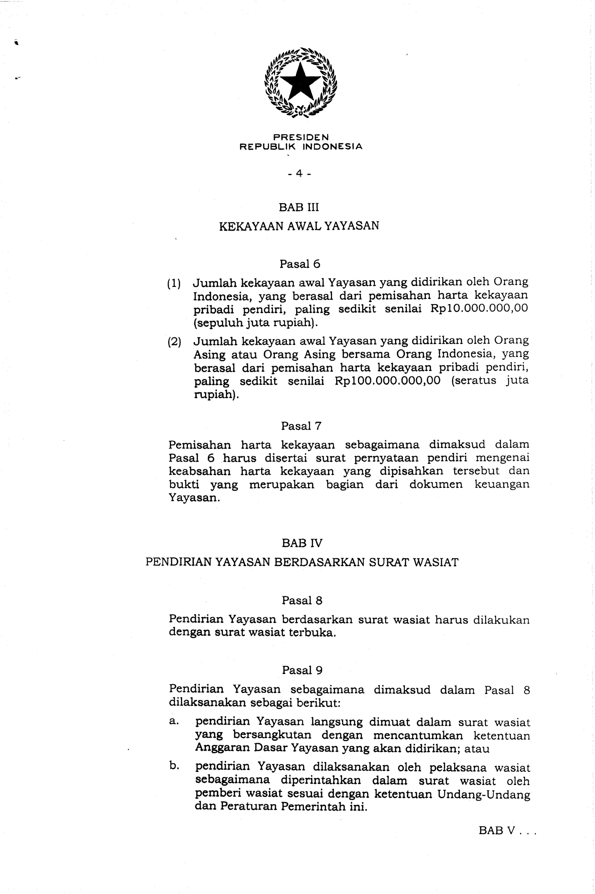 PRESIDEN
REPUBLIK INDONESIA
BAB I11
KEKAYAAN AWAL YAYASAN
(1) Jumlah kekayaan awal Yayasan yang didirikan oleh Orang
Indonesia, yang berasal dari pemisahan harta kekayaan
pribadi pendiri, paling sedikit senilai Rp10.000.000,00
(sepuluh juta rupiah).
(2) Jumlah kekayaan awal Yayasan yang didirikan oleh Orang
Asing atau Orang Asing bersama Orang Indonesia, yang
berasal dari pemisahan harta kekayaan pribadi pendiri,
paling sedikit sexlilai Rp100.000.000,00 (seratus juta
rupiah).
Pemisahan harta kekayaan sebagaimana dimaksud dalam
Pasal 6 hams disertai surat pernyataan pendiri mengenai
keabsahan harta kekayaan yang dipisahkan tersebut dan
bukti yang merupakan bagian dari dokumen keuangan
Yayasan.
BAB IV
PENDIRIAN YAYASAN BERDASARKAN SURAT WASIAT
Pendirian Yayasan berdasarkan surat wasiat harus dilakukan
dengan surat wasiat terbuka.
Pendirian Yayasan sebagaimana dimaksud dalam Pasal 8
dilaksanakan sebagai berikut:
a. pendirian Yayasan langsung dimuat dalam surat wasiat
yang bersangkutan dengan mencantumkan ketentuan
Anggaran Dasar Yayasan yang akan didirikan; atau
b. pendirian Yayasan dilaksanakan oleh pelaksana wasiat
sebagaimana diperintahkan dalarn surat wasiat oleh
pemberi wasiat sesuai dengan ketentuan Undang-Undang
dan Peraturan Pemerintah ini.
BAB V . . .
 