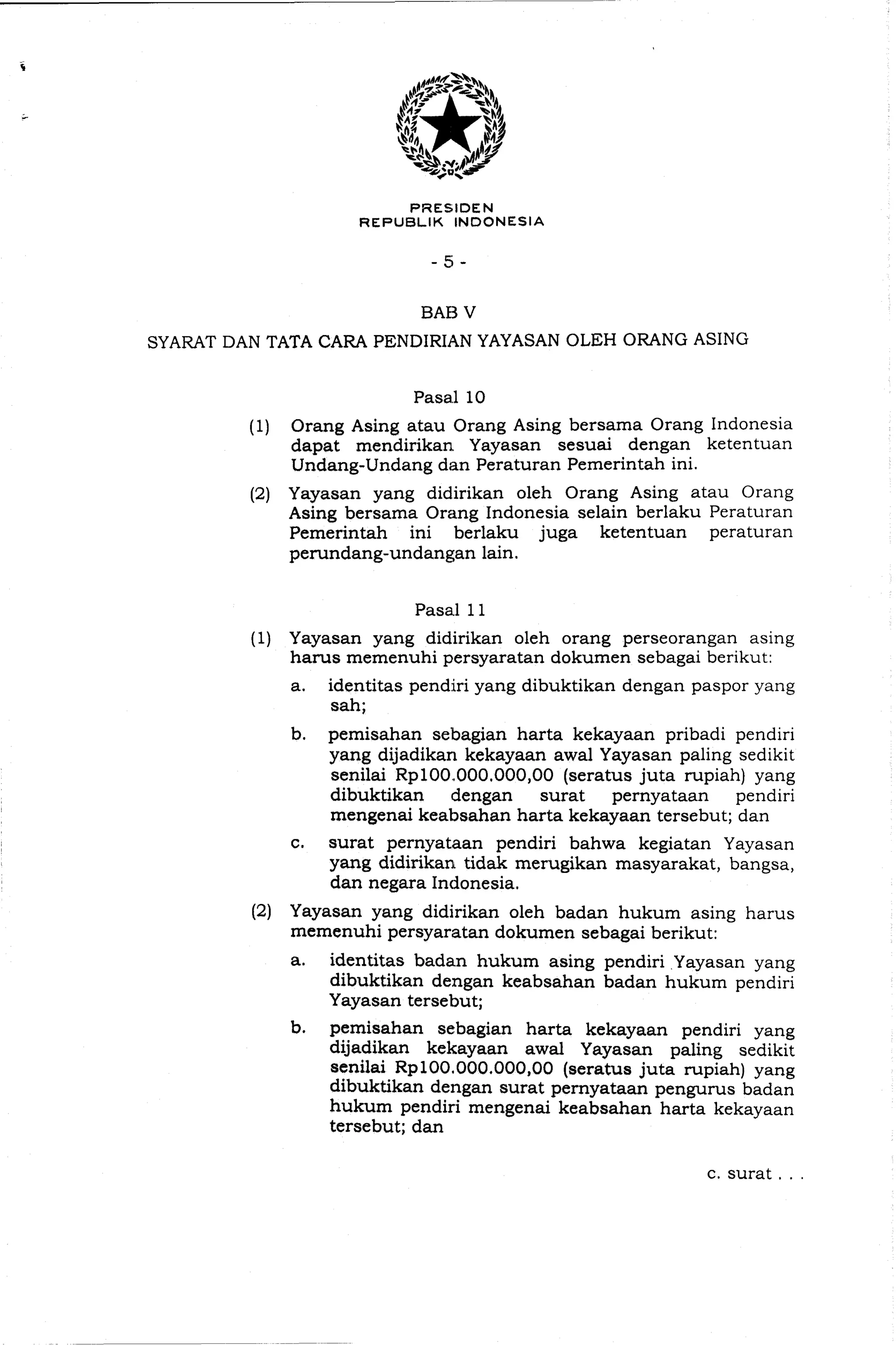PRESIDEN
REPUBLIK INDONESIA
BAB V
SYARAT DAN TATA CARA PENDIRIAN YAYASAN OLEH ORANG ASING
(1) Orang Asing atau Orang Asing bersama Orang Indonesia
dapat mendirikan Yayasan sesuai dengan ketentuan
Undang-Undang dan Peraturan Pemerintah ini.
(2) Yayasan yang didirikan oleh Orang Asing atau Orang
Asing bersama Orang Indonesia selain berlaku Peraturan
Pemerintah ini berlaku juga ketentuan peraturan
perundang-undangan lain.
Pasal 11
(1) Yayasan yang didirikan oleh orang perseorangan asing
hams memenuhi persyaratan dokumen sebagai berikut:
a. identitas pendiri yang dibuktikan dengan paspor yang
sah;
b. pemisahan sebagian harta kekayaan pribadi pendiri
yang dijadikan kekayaan awal Yayasan paling sedikit
senilai Rp100.000,000,00(seratus juta rupiah) yang
dibuktikan dengan surat pernyataan pendiri
mengenai keabsahan harta kekayaan tersebut; dan
c. surat pernyataan pendiri bahwa kegiatan Yayasan
yang didirikan tidak merugikan masyarakat, bangsa,
dan negara Indonesia.
(2) Yayasan yang didirikan oleh badan hukum asing harus
memenuhi persyaratan dokumen sebagai berikut:
a. identitas badan hukum asing pendiri Yayasan yang
dibuktikan dengan keabsahan badan hukum pendiri
Yayasan tersebut;
b. pemisahan sebagian harta kekayaan pendiri yang
dijadikan kekayaan awal Yayasan paling sedikit
senilai Rp100.000,000,00(seratus juta rupiah) yang
dibuktikan dengan surat pernyataan pengurus badan
hukum pendiri mengenai keabsahan harta kekayaan
tersebut; dan
c. surat . . .
 