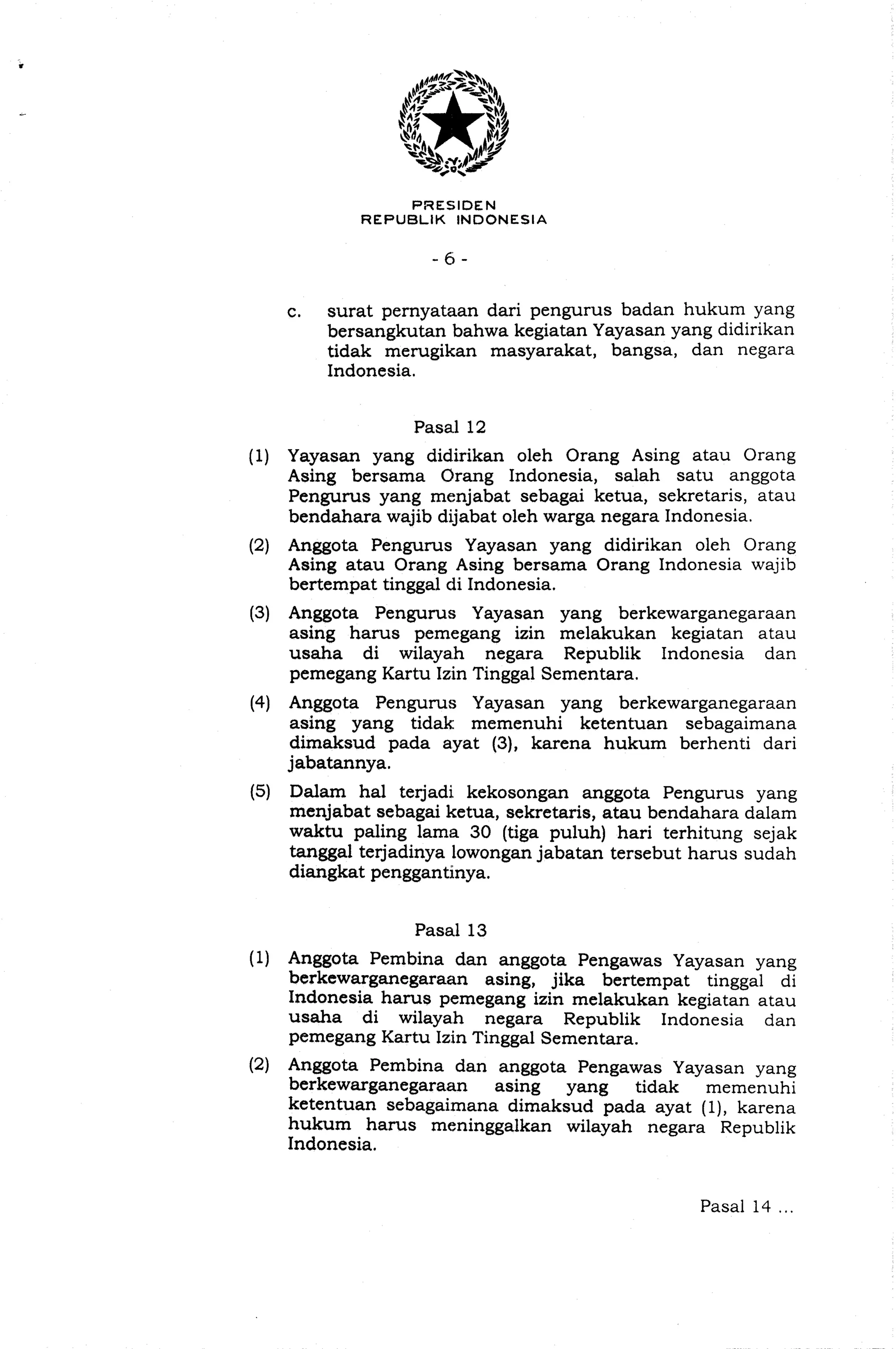 PWESIDEN
REPUBLIK INDONESIA
e. surat pernyataan dari pengurus badan hukum yang
bersangkutan bahwa kegiatan Yayasan yang didirikan
tidak merugikan masyarakat, bangsa, dan negara
Indonesia.
Pasal 12
(1) Yayasan yang didirikan oleh Orang Asing atau Orang
Asing bersama Orang Indonesia, salah satu anggota
Pengurus yang menjabat sebagai ketua, sekretaris, atau
bendahara wajib dijabat oleh warga negara Indonesia.
(2) Anggota Pengurus Yayasan yang didirikan oleh Orang
Asing atau Orang Asing bersama Orang Indonesia wajib
bertempat tinggal di Indonesia.
(3) Anggota Pengurus Yayasan yang berkewarganegaraan
asing harus pemegang izin melakukan kegiatan atau
usaha di wilayah negara Republik Indonesia dan
pemegang Kartu Izin Tinggal Sementara.
(4) Anggota Pengurus Yayasan yang berkewarganegaraan
asing yang tidak memenuhi ketentuan sebagaimana
dimaksud pada ayat (31, karena hukum berhenti dari
jabatannya.
(5) Dalarn ha1 terjadi kekosongan anggota Pengurus yang
menjabat sebagai ketua, sekretaris, atau bendahara dalam
waktu paling lama 30 (tiga puluh) hari terhitung sejak
tanggal terjadinya lowongan jabatan tersebut harus sudah
diangkat penggantinya.
Pasal 13
(1) Anggota Pembina dan anggota Pengawas Yayasan yang
berkewarganegaraan asing, jika bertempat tinggal di
Indonesia hams pemegang izin melakukan kegiatan atau
usaha di wilayah negara Republik Indonesia dan
pemegang Kartu Izin Tinggal Sementara.
(2) Anggota Pembina dan anggota Pengawas Yayasan yang
berkewarganegaraan asing yang tidak memenuhi
ketentuan sebagaimana dimaksud pada ayat (I), karena
hukum hams meninggalkan wilayah negara Republik
Indonesia.
Pasal 14 ...
 