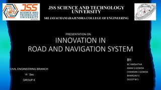 INNOVATION IN
ROAD AND NAVIGATION SYSTEM
BY:
BC VARSHITHA
ANAN S GOWDA
CHANDAN J GOWDA
BHARGAVI S
DILEEP M S
JSS SCIENCE AND TECHNOLOGY
UNIVERSITY
SRI JAYACHAMARAJENDRA COLLEGE OF ENGINEERING
PRESENTATION ON
CIVIL ENGINEERING BRANCH
‘ H ’ Sec
GROUP 6
 