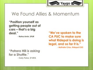 22




 We Found Allies & Momentum
“Position yourself as
getting people out of
cars – that’s a big
deal.”                        “We’ve spoken to the
      - Ratna Amin, SPUR      CA PUC to make sure
                              what Ridepal is doing is
                              legal, and so far it is.”
                                    - Nathalie Criou, Ridepal CEO

“Potrero Hill is asking
for a Shuttle.”
      - Carly Paine, SF MTA
 