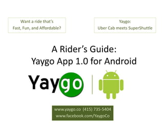 Want a ride that’s                              Yaygo:
Fast, Fun, and Affordable?                Uber Cab meets SuperShuttle



             A Rider’s Guide:
         Yaygo App 1.0 for Android



                      www.yaygo.co (415) 735-5404
                      www.facebook.com/YaygoCo
 
