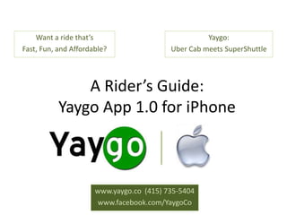 Want a ride that’s                              Yaygo:
Fast, Fun, and Affordable?                Uber Cab meets SuperShuttle



               A Rider’s Guide:
           Yaygo App 1.0 for iPhone



                      www.yaygo.co (415) 735-5404
                      www.facebook.com/YaygoCo
 