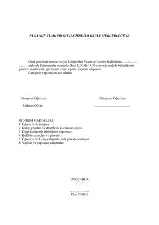 NUSAYBİN CUMHURİYET İLKÖĞRETİM OKULU MÜRDÜRLÜĞÜNE




      Okul genelinde mevcut sosyal kulüplerden Yayın ve İletişim Kulübünün, …../……/
……. tarihinde Öğretmenler odasında, Saat 13.30 ile 14.30 arasında aşağıda belirttiğimiz
gündem maddelerini görüşmek üzere toplantı yapmak istiyorum.
      Gereğinin yapılmasını arz ederim.




 Danışman Öğretmen                                              Danışman Öğretmen

   Mehmet ÖCAL                                            ............................................



GÜNDEM MADDELERİ:
1. Öğrencilerle tanışma.
2. Kulüp yönetim ve denetleme kurulunun seçimi.
3. Diğer kulüplerle işbirliğinin yapılması.
4. Kulübün amaçları ve görevleri.
5. Öğrencilerin kulüp çalışmalarında görevlendirilmesi.
6. Yapılan ve yapılacak çalışmalar.




                                       UYGUNDUR
                                       …../…../…..

                                       ………………
                                       Okul Müdürü
 
