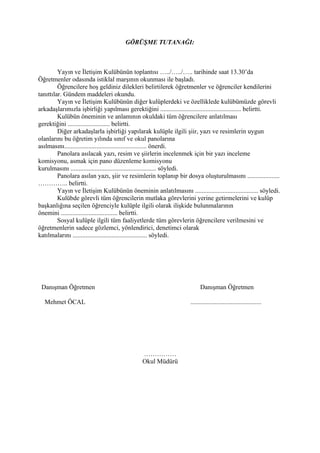 GÖRÜŞME TUTANAĞI:



         Yayın ve İletişim Kulübünün toplantısı …../…../….. tarihinde saat 13.30’da
Öğretmenler odasında istiklal marşının okunması ile başladı.
         Öğrencilere hoş geldiniz dilekleri belirtilerek öğretmenler ve öğrenciler kendilerini
tanıttılar. Gündem maddeleri okundu.
         Yayın ve İletişim Kulübünün diğer kulüplerdeki ve özelliklede kulübümüzde görevli
arkadaşlarımızla işbirliği yapılması gerektiğini .................................................. belirtti.
         Kulübün öneminin ve anlamının okuldaki tüm öğrencilere anlatılması
gerektiğini .......................... belirtti.
         Diğer arkadaşlarla işbirliği yapılarak kulüple ilgili şiir, yazı ve resimlerin uygun
olanlarını bu öğretim yılında sınıf ve okul panolarına
asılmasını................................................... önerdi.
         Panolara asılacak yazı, resim ve şiirlerin incelenmek için bir yazı inceleme
komisyonu, asmak için pano düzenleme komisyonu
kurulmasını ..................................................... söyledi.
         Panolara asılan yazı, şiir ve resimlerin toplanıp bir dosya oluşturulmasını ....................
………….. belirtti.
         Yayın ve İletişim Kulübünün öneminin anlatılmasını ....................................... söyledi.
         Kulübde görevli tüm öğrencilerin mutlaka görevlerini yerine getirmelerini ve kulüp
başkanlığına seçilen öğrenciyle kulüple ilgili olarak ilişkide bulunmalarının
önemini ................................... belirtti.
         Sosyal kulüple ilgili tüm faaliyetlerde tüm görevlerin öğrencilere verilmesini ve
öğretmenlerin sadece gözlemci, yönlendirici, denetimci olarak
katılmalarını .............................................. söyledi.




 Danışman Öğretmen                                                        Danışman Öğretmen

  Mehmet ÖCAL                                                       ............................................




                                               ……………
                                               Okul Müdürü
 