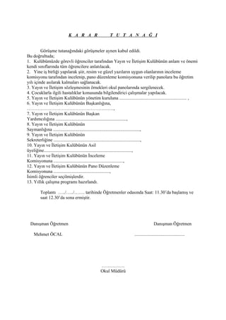 K A R A R                  T U T A N A Ğ I


         Görüşme tutanağındaki görüşmeler aynen kabul edildi.
Bu doğrultuda;
1. Kulübümüzde görevli öğrenciler tarafından Yayın ve İletişim Kulübünün anlam ve önemi
kendi sınıflarında tüm öğrencilere anlatılacak.
2. Yine iş birliği yapılarak şiir, resim ve güzel yazıların uygun olanlarının inceleme
komisyonu tarafından incelenip, pano düzenleme komisyonuna verilip panolara bu öğretim
yılı içinde asılarak kalmaları sağlanacak.
3. Yayın ve İletişim sözleşmesinin örnekleri okul panolarında sergilenecek.
4. Çocuklarla ilgili hastalıklar konusunda bilgilendirici çalışmalar yapılacak.
5. Yayın ve İletişim Kulübünün yönetim kuruluna ........................................................... ,
6. Yayın ve İletişim Kulübünün Başkanlığına,
…………………………………………………,
7. Yayın ve İletişim Kulübünün Başkan
Yardımcılığına ..............................................................,
8. Yayın ve İletişim Kulübünün
Saymanlığına ............................................................................,
9. Yayın ve İletişim Kulübünün
Sekreterliğine ............................................................................,
10. Yayın ve İletişim Kulübünün Asil
üyeliğine.............................................................................,
11. Yayın ve İletişim Kulübünün İnceleme
Komisyonuna .............................................................,
12. Yayın ve İletişim Kulübünün Pano Düzenleme
Komisyonuna .................................................,
İsimli öğrenciler seçilmişlerdir.
13. Yıllık çalışma programı hazırlandı.

        Toplantı …../…../……. tarihinde Öğretmenler odasında Saat: 11.30’da başlamış ve
        saat 12.30’da sona ermiştir.




  Danışman Öğretmen                                                                 Danışman Öğretmen

    Mehmet ÖCAL                                                     ............................................




                                               ……………
                                               Okul Müdürü
 