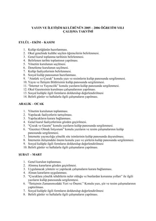 YAYIN VE İLETİŞİM KULÜBÜNÜN 2005 – 2006 ÖĞRETİM YILI
                          ÇALIŞMA TAKVİMİ


EYLÜL - EKİM – KASIM

  1. Kulüp tüzüğünün hazırlanması.
  2. Okul genelinde kulübe seçilen öğrencilerin belirlenmesi.
  3. Genel kurul toplanma tarihinin belirlenmesi.
  4. Belirlenen tarihte toplantının yapılması.
  5. Yönetim kurulunun seçilmesi.
  6. Denetleme kurulunun seçilmesi.
  7. Kulüp faaliyetlerinin belirlenmesi.
  8. Sosyal kulüp panosunun hazırlanması.
  9. “Atatürk ve Çocuk” konulu yazı ve resimlerin kulüp panosunda sergilenmesi.
  10. Yayın ve İletişim Bildirisinin kulüp panosunda sergilenmesi.
  11. “İnternet ve Yayıncılık” konulu yazıların kulüp panosunda sergilenmesi.
  12. Okul Gazetesinin kurulması çalışmalarının yapılması.
  13. Sosyal kulüple ilgili formların doldurulup değerlendirilmesi
  14. Belirli günler ve haftalarla ilgili çalışmaların yapılması.

ARALIK – OCAK

  1.  Yönetim kurulunun toplanması.
  2.  Yapılacak faaliyetlerin tartışılması.
  3.  Yapılacakların karara bağlanması.
  4.  Genel kurul faaliyetlerinin gözden geçirilmesi.
  5.  “Çocuk ve Gazete” konulu yazıların kulüp panosunda sergilenmesi.
  6.  “Gazeteci Olmak İstiyorum” konulu yazıların ve resim çalışmalarının kulüp
      panosunda sergilenmesi.
  7. İnternette yayıncılığa yönelik site isimlerinin kulüp panosunda duyurulması.
  8. İnternetin iletişimdeki önemi konulu yazı ve şiirlerin kulüp panosunda sergilenmesi.
  9. Sosyal kulüple ilgili formların doldurulup değerlendirilmesi
  10. Belirli günler ve haftalarla ilgili çalışmaların yapılması.

ŞUBAT – MART

  1. Genel kurulun toplanması.
  2. Alınmış kararların gözden geçirilmesi.
  3. Uygulanacak yöntem ve yapılacak çalışmaların karara bağlanması.
  4. Alınan kararların uygulanması.
  5. “Çocuklara yönelik tehditlerin neler olduğu ve bunlardan korunma yolları” ile ilgili
     yazıların kulüp panosunda sergilenmesi.
  6. “İletişimin Zamanımızdaki Yeri ve Önemi.” Konulu yazı, şiir ve resim çalışmalarının
     yaptırılması.
  7. Sosyal kulüple ilgili formların doldurulup değerlendirilmesi
  8. Belirli günler ve haftalarla ilgili çalışmaların yapılması.
 