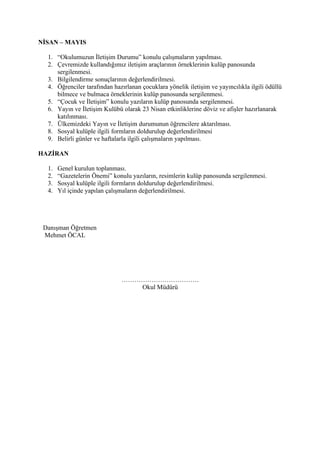 NİSAN – MAYIS

  1. “Okulumuzun İletişim Durumu” konulu çalışmaların yapılması.
  2. Çevremizde kullandığımız iletişim araçlarının örneklerinin kulüp panosunda
     sergilenmesi.
  3. Bilgilendirme sonuçlarının değerlendirilmesi.
  4. Öğrenciler tarafından hazırlanan çocuklara yönelik iletişim ve yayıncılıkla ilgili ödüllü
     bilmece ve bulmaca örneklerinin kulüp panosunda sergilenmesi.
  5. “Çocuk ve İletişim” konulu yazıların kulüp panosunda sergilenmesi.
  6. Yayın ve İletişim Kulübü olarak 23 Nisan etkinliklerine döviz ve afişler hazırlanarak
     katılınması.
  7. Ülkemizdeki Yayın ve İletişim durumunun öğrencilere aktarılması.
  8. Sosyal kulüple ilgili formların doldurulup değerlendirilmesi
  9. Belirli günler ve haftalarla ilgili çalışmaların yapılması.

HAZİRAN

  1.   Genel kurulun toplanması.
  2.   “Gazetelerin Önemi” konulu yazıların, resimlerin kulüp panosunda sergilenmesi.
  3.   Sosyal kulüple ilgili formların doldurulup değerlendirilmesi.
  4.   Yıl içinde yapılan çalışmaların değerlendirilmesi.




 Danışman Öğretmen
 Mehmet ÖCAL




                              ………………………………
                                 Okul Müdürü
 