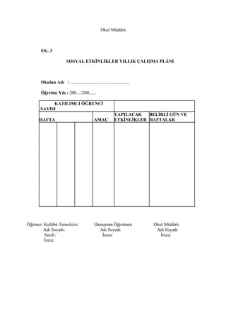 Okul Müdürü



      EK–3

                        SOSYAL ETKİNLİKLER YILLIK ÇALIŞMA PLÂNI



      Okulun Adı : ....................................................

      Öğretim Yılı : 200..../200......

           KATILIMCI ÖĞRENCİ
      SAYISI
                                                           YAPILACAK   BELİRLİ GÜN VE
     HAFTA                                  AMAÇ           ETKİNLİKLER HAFTALAR




Öğrenci Kulübü Temsilcisi                    Danışman Öğretmen            Okul Müdürü
        Adı Soyadı:                            Adı Soyadı                  Adı Soyadı
        Sınıfı:                                  İmza:                       İmza:
        İmza:
 