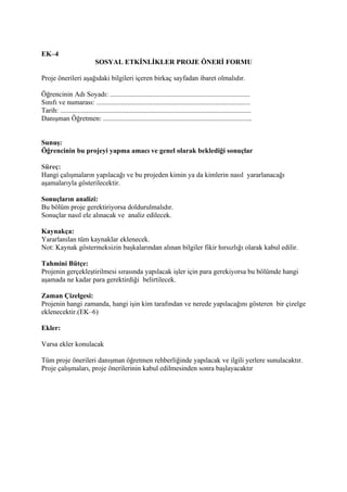 EK–4
                             SOSYAL ETKİNLİKLER PROJE ÖNERİ FORMU

Proje önerileri aşağıdaki bilgileri içeren birkaç sayfadan ibaret olmalıdır.

Öğrencinin Adı Soyadı: ................................................................................
Sınıfı ve numarası: ........................................................................................
Tarih: .............................................................................................................
Danışman Öğretmen: .....................................................................................


Sunuş:
Öğrencinin bu projeyi yapma amacı ve genel olarak beklediği sonuçlar

Süreç:
Hangi çalışmaların yapılacağı ve bu projeden kimin ya da kimlerin nasıl yararlanacağı
aşamalarıyla gösterilecektir.

Sonuçların analizi:
Bu bölüm proje gerektiriyorsa doldurulmalıdır.
Sonuçlar nasıl ele alınacak ve analiz edilecek.

Kaynakça:
Yararlanılan tüm kaynaklar eklenecek.
Not: Kaynak göstermeksizin başkalarından alınan bilgiler fikir hırsızlığı olarak kabul edilir.

Tahmini Bütçe:
Projenin gerçekleştirilmesi sırasında yapılacak işler için para gerekiyorsa bu bölümde hangi
aşamada ne kadar para gerektirdiği belirtilecek.

Zaman Çizelgesi:
Projenin hangi zamanda, hangi işin kim tarafından ve nerede yapılacağını gösteren bir çizelge
eklenecektir.(EK–6)

Ekler:

Varsa ekler konulacak

Tüm proje önerileri danışman öğretmen rehberliğinde yapılacak ve ilgili yerlere sunulacaktır.
Proje çalışmaları, proje önerilerinin kabul edilmesinden sonra başlayacaktır
 