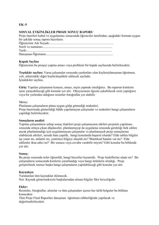 EK–5

SOSYAL ETKİNLİKLER PROJE SONUÇ RAPORU
Proje önerileri kabul ve uygulaması sonucunda öğrenciler tarafından, aşağıdaki formata uygun
bir şekilde sonuç raporu hazırlanır.
Öğrencinin Adı Soyadı:................................................................................
Sınıfı ve numarası.......................................................................................
Tarih:..........................................................................................................
Danışman Öğretmen:...................................................................................

Kapak Sayfası
Öğrencinin bu projeyi yapma amacı veya problemi bir kapak sayfasında belirtilecektir.

Teşekkür sayfası: Varsa çalışmalar sırasında yardımları olan kişilere(danışman öğretmen,
veli, ailenizdeki diğer kişiler)teşekkür edilecek sayfadır.
İçindekiler sayfası,

Giriş: Yapılan çalışmanın konusu, amacı, niçin yapmak istediğiniz. Bu raporun kimlerin
işine yarayabileceği gibi konular yer alır. Okuyucunun ilgisini çekebilecek sizin yaptığınız
veya bir yerlerden aldığınız resimler fotoğraflar yer alabilir.

Süreç:
Planlanan çalışmaların plana uygun gidip gitmediği nedenleri,
Proje önerisinde gösterildiği hâlde yapılamayan çalışmalar ve nedenleri hangi çalışmaların
yapıldığı belirtilecektir.

Sonuçların analizi:
Yapılan çalışmaların sebep sonuç ilişkileri proje çalışmasının etkileri projenin yapılması
sırasında ortaya çıkan düşünceler, planlanmayıp da uygulama sırasında gerektiği fark edilen
ancak planlanmadığı için uygulanmayan çalışmalar ve planlansaydı proje sonuçlarına
olabilecek etkileri, nerede hata yapıldı, hangi konularda başarılı olundu? Elde edilen bilgiler
işe yarar mı, anlamlı mı, yeterince bilgiye ulaşıldı mı? Mantıksal hatalar var mı? Elde
edilenler ikna edici mi? Bir sonuca veya cevaba varabilir miyim? Gibi konular bu bölümde
yer alır.

Sonuç:
Bu proje sırasında neler öğrenildi, hangi beceriler kazanıldı. Proje hedeflerine ulaştı mı? Bu
çalışmaların sonucunda kimlerin yararlandığı veya hangi ürünlerin alındığı. Proje
geliştirilmek istense başka hangi çalışmaların yapılabileceği gibi konular yer alır.

Kaynakça:
Yaralanılan tüm kaynaklar eklenecek.
Not: Kaynak göstermeksizin başkalarından alınan bilgiler fikir hırsızlığıdır.

Ekler:
Resimler, fotoğraflar, alıntılar ve tüm çalışmaları içeren her türlü belgeler bu bölüme
konacaktır
Tüm Proje Final Raporları danışman öğretmen rehberliğinde yapılacak ve
değerlendirilecektir.
 