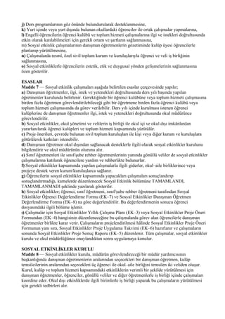 j) Ders programlarının göz önünde bulundurularak desteklenmesine,
k) Yurt içinde veya yurt dışında bulunan okullardaki öğrenciler ile ortak çalışmalar yapmalarına,
l) Engelli öğrencilerin öğrenci kulübü ve toplum hizmeti çalışmalarına ilgi ve istekleri doğrultusunda
etkin olarak katılabilmeleri için gerekli ortam ve şartların sağlanmasına,
m) Sosyal etkinlik çalışmalarının danışman öğretmenlerin gözetiminde kulüp üyesi öğrencilerle
planlanıp yürütülmesine,
n) Çalışmalarda resmî, özel sivil toplum kurum ve kuruluşlarıyla öğrenci ve veli iş birliğinin
sağlanmasına,
o) Sosyal etkinliklerle öğrencilerin estetik, etik ve duygusal yönden gelişmelerinin sağlanmasına
özen gösterilir.

ESASLAR
Madde 7 — Sosyal etkinlik çalışmaları aşağıda belirtilen esaslar çerçevesinde yapılır;
a) Danışman öğretmenler, ilgi, istek ve yetenekleri doğrultusunda ders yılı başında yapılan
öğretmenler kurulunda belirlenir. Gerektiğinde bir öğrenci kulübüne veya toplum hizmeti çalışmasına
birden fazla öğretmen görevlendirilebileceği gibi bir öğretmene birden fazla öğrenci kulübü veya
toplum hizmeti çalışmasında da görev verilebilir. Ders yılı içinde kurulması istenen öğrenci
kulüplerine de danışman öğretmenler ilgi, istek ve yetenekleri doğrultusunda okul müdürünce
görevlendirilir.
b) Sosyal etkinlikler, okul yönetimi ve velilerin iş birliği ile okul içi ve okul dışı imkânlardan
yararlanılarak öğrenci kulüpleri ve toplum hizmeti kapsamında yürütülür.
c) Proje önerileri, çevrede bulunan sivil toplum kuruluşları ile kişi veya diğer kurum ve kuruluşlara
götürülerek katkıları istenebilir.
d) Danışman öğretmen okul dışından sağlanacak desteklerle ilgili olarak sosyal etkinlikler kurulunu
bilgilendirir ve okul müdürünün olurunu alır.
e) Sınıf öğretmenleri ile sınıf/şube rehber öğretmenlerinin yanında gönüllü veliler de sosyal etkinlikler
çalışmalarına katılarak öğrencilere yardım ve rehberlikte bulunurlar.
f) Sosyal etkinlikler kapsamında yapılan çalışmalarla ilgili giderler, okul–aile birliklerince veya
projeye destek veren kurum/kuruluşlarca sağlanır.
g) Öğrencilerin sosyal etkinlikler kapsamında yapacakları çalışmaları sonuçlandırıp
sonuçlandırmadığı, karnelerde düzenlenecek Sosyal Etkinlik bölümüne TAMAMLANDI,
TAMAMLANMADI şeklinde yazılarak gösterilir.
h) Sosyal etkinlikler; öğrenci, sınıf öğretmeni, sınıf/şube rehber öğretmeni tarafından Sosyal
Etkinlikler Öğrenci Değerlendirme Formu (EK–7) ve Sosyal Etkinlikler Danışman Öğretmen
Değerlendirme Formu (EK–8) na göre değerlendirilir. Bu değerlendirmenin sonucu öğrenci
dosyasındaki ilgili bölüme işlenir.
ı) Çalışmalar için Sosyal Etkinlikler Yıllık Çalışma Planı (EK–3) veya Sosyal Etkinlikler Proje Öneri
Formundan (EK–4) hangisinin düzenleneceğine bu çalışmalarda görev alan öğrencilerle danışman
öğretmenler birlikte karar verir. Çalışmaların projelendirilmesi hâlinde Sosyal Etkinlikler Proje Öneri
Formunun yanı sıra, Sosyal Etkinlikler Proje Uygulama Takvimi (EK–6) hazırlanır ve çalışmaların
sonunda Sosyal Etkinlikler Proje Sonuç Raporu (EK–5) düzenlenir. Tüm çalışmalar, sosyal etkinlikler
kurulu ve okul müdürlüğünce onaylandıktan sonra uygulamaya konulur.

SOSYAL ETKİNLİKLER KURULU
Madde 8 — Sosyal etkinlikler kurulu, müdürün görevlendireceği bir müdür yardımcısının
başkanlığında danışman öğretmenlerin aralarından seçecekleri bir danışman öğretmen, kulüp
temsilcilerinin aralarından seçecekleri üç öğrenci ile okul–aile birliğini temsilen iki veliden oluşur.
Kurul, kulüp ve toplum hizmeti kapsamındaki etkinliklerin verimli bir şekilde yürütülmesi için
danışman öğretmenler, öğrenciler, gönüllü veliler ve diğer öğretmenlerle iş birliği içinde çalışmaları
koordine eder. Okul dışı etkinliklerde ilgili birimlerle iş birliği yaparak bu çalışmaların yürütülmesi
için gerekli tedbirleri alır.
 